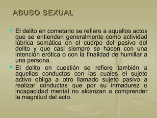 ABUSO SEXUALABUSO SEXUAL
 El delito en cometario se refiere a aquellos actos
que se entienden generalmente como actividad
lúbrica somática en el cuerpo del pasivo del
delito y que casi siempre se hacen con una
intención erótica o con la finalidad de humillar a
una persona.
 El delito en cuestión se refiere también a
aquellas conductas con las cuales el sujeto
activo obliga a otro llamado sujeto pasivo a
realizar conductas que por su inmadurez o
incapacidad mental no alcanzan a comprender
la magnitud del acto.
 