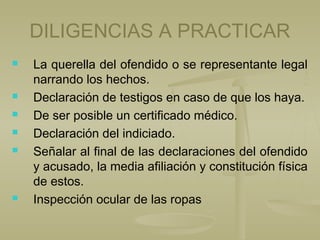 DILIGENCIAS A PRACTICAR
 La querella del ofendido o se representante legal
narrando los hechos.
 Declaración de testigos en caso de que los haya.
 De ser posible un certificado médico.
 Declaración del indiciado.
 Señalar al final de las declaraciones del ofendido
y acusado, la media afiliación y constitución física
de estos.
 Inspección ocular de las ropas
 