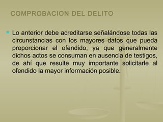 COMPROBACION DEL DELITO
 Lo anterior debe acreditarse señalándose todas las
circunstancias con los mayores datos que pueda
proporcionar el ofendido, ya que generalmente
dichos actos se consuman en ausencia de testigos,
de ahí que resulte muy importante solicitarle al
ofendido la mayor información posible.
 