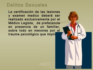Delitos Sexuales
 La certificación de las lesiones
y examen medico deberá ser
realizado exclusivamente por el
Médico Legista, de preferencia
en presencia de un familiar,
sobre todo en menores por el
trauma psicológico que implica.
 