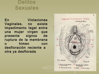 Delitos
Sexuales
 En Violaciones
Vaginales, no existe
impedimento legal entre
una mujer virgen que
presente signos de
ruptura de la membrana
o himen con
desfloración reciente a
otra ya desflorada
 