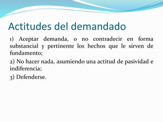 Actitudes del demandado
1) Aceptar demanda, o no contradecir en forma
substancial y pertinente los hechos que le sirven de
fundamento;
2) No hacer nada, asumiendo una actitud de pasividad e
indiferencia;
3) Defenderse.
 