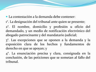  La contestación a la demanda debe contener:
1°. La designación del tribunal ante quien se presente;
2°. El nombre, domicilio y profesión u oficio del
demandado, y un medio de notificación electrónico del
abogado patrocinante y del mandatario judicial;
3°. Las excepciones que se oponen a la demanda y la
exposición clara de los hechos y fundamentos de
derecho en que se apoyan; y
4°. La enunciación precisa y clara, consignada en la
conclusión, de las peticiones que se sometan al fallo del
tribunal.
 