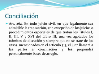 Conciliación
 Art. 262. En todo juicio civil, en que legalmente sea
admisible la transacción, con excepción de los juicios o
procedimientos especiales de que tratan los Títulos I,
II, III, V y XVI del Libro III, una vez agotados los
trámites de discusión y siempre que no se trate de los
casos mencionados en el artículo 313, el juez llamará a
las partes a conciliación y les propondrá
personalmente bases de arreglo.
 