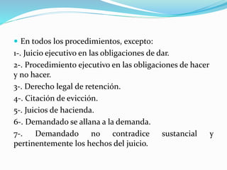  En todos los procedimientos, excepto:
1-. Juicio ejecutivo en las obligaciones de dar.
2-. Procedimiento ejecutivo en las obligaciones de hacer
y no hacer.
3-. Derecho legal de retención.
4-. Citación de evicción.
5-. Juicios de hacienda.
6-. Demandado se allana a la demanda.
7-. Demandado no contradice sustancial y
pertinentemente los hechos del juicio.
 