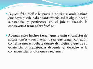  El juez debe recibir la causa a prueba cuando estima
que hayo puede haber controversia sobre algún hecho
substancial y pertinente en el juicio: cuando la
controversia recae sobre hechos.
 Además estos hechos tienen que revestir el carácter de
substanciales y pertinentes, o sea, que tengan conexión
con el asunto en debate dentro del pleito, y que de su
existencia o inexistencia dependa el derecho o la
consecuencia jurídica que se reclama.
 