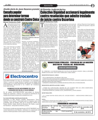 LLaa CCaalllele EnAtryeatecnuicimhoiento Jueves 06 de noviembre de 2014 
Consulta popular 
para determinar terreno 
donde se construirá Centro Cívico 
Colectivo Dignidad accionará legalmente 
contra resolución que admite traslado 
de juicio contra Oscorima Manuel Ventura/La Calle Manuel Ventura/La Calle 
Amenos de dos meses de asu-mir 
definitivamente el car-go 
de alcalde del distrito Jesús Nazareno, Adriel Valenzuela, 
señaló que durante los primeros 3 
meses de su gestión, cumplirá su pro-mesa 
de campaña, que es la realiza-ción 
de una consulta popular para 
que la población decida la ubicación 
del terreno donde se construiría el 
Centro Cívico y local municipal del 
distrito, además se comprometió 
actualizar los documentos de ges-tión 
y conversar con el sindicato y 
trabajadores para evaluar la mejora 
de sus condiciones laborales. 
"Tal y como mencioné en el debate 
organizado por World Visión, 
durante los tres primeros meses se 
desarrollará la consulta popular 
para que se determine la construc-ción 
del centro cívico, decidiendo el 
lugar donde se ejecutará la obra. 
Además, desde el primer día inicia-remos 
a trabajar para conseguir pre-supuestos 
en temas como el de 
saneamiento básico y otros proyec-tos, 
así como la actualización de los 
documentos de gestión, pues no se 
puede poner orden en el distrito si 
no tenemos el RAISA y el TUPA 
para ver los problemas como el de 
los lavaderos de autos", expresó el 
alcalde electo de Jesús Nazareno. 
Mejorarán condiciones laborales 
de trabajadores 
Respecto al personal nombrado y 
contratado del municipio, Adriel 
Valenzuela señaló que los sueldos 
de los trabajadores son demasiado 
bajos a comparación de otros muni-cipios 
como el de Huamanga, "(...), 
lo cierto es que los sueldos de los tra-bajadores 
son bajos, como ejemplo 
pongo a la Municipalidad de Hua-manga, 
donde el Sub Gerente de 
Registro Civil está con un sueldo de 
3 mil 500 nuevos soles, mientras 
que en Jesús Nazareno no pasa de 
mil 200 soles. En razón de ello, con-sidero 
que sería mezquino observar 
algunos detalles respecto a este 
tema", acotó el alcalde electo. 
Finalmente, Valenzuela dijo que 
cuenta con un plan de gobierno 
detallado, el mismo que lo pondrá 
en práctica tras la evaluación de 
cada sector y la actualización de los 
documentos de gestión. 
Al Distrito Judicial de Ica 
Tras hacerse pública la Reso-lución 
Corte Suprema de Lima, que declara fundado el pedido de trans-ferencia 
de la Sala Penal de la 
de competencias del caso 
de la compra presuntamente irregu-lar 
de un pool de maquinarias por un 
monto aproximado de 20 millones 
de nuevos soles, el Colectivo Digni-dad 
conformado por ciudadanos aya-cuchanos 
y organizaciones sociales 
de la ciudad, ha decidido iniciar las 
acciones legales contra el acto reso-lutivo 
emitido días atrás, además de 
otras acciones que darán a conocer 
hoy a las 9.00 de la mañana en la con-ferencia 
de prensa a realizarse en el 
Centro Cultural de la UNSCH. 
Al respecto, el Ing. Marino Huay-hua, 
uno de los integrantes del 
colectivo dignidad, se mostró suma-mente 
indignado por el actuar de la 
Suprema de Lima, precisando que 
aquí existirían poderes ocultos que 
habrían beneficiado al mandatario 
regional reelecto, "esta Resolución 
genera precedentes, con lo cual cual-quier 
imputado del nivel del señor 
Oscorima, podrá solicitar también 
el traslado de su caso a otro distrito 
judicial apelando a las mismas razo-nes. 
En tal sentido, los integrantes 
del colectivo donde también están 
varios abogados, iniciaremos las 
acciones legales contra la resolu-ción 
a favor del Presidente regional 
reelecto", expresó. 
Por su parte, Rubén Lara, otro inte-grante 
del colectivo dignidad, 
secundó lo dicho por el Ing. Huay-hua, 
haciendo un llamado a la ciuda-danía 
a no quedarse callados y alzar 
su voz de protesta contra lo sucedi-do. 
Tal y como informó La Calle en 
su edición de ayer, entre los funda-mentos 
adjuntados en su solicitud 
presentada, el abogado Nakasaki 
señala la realización de un juicio 
mediático por la prensa local, que 
según él, pone en peligro las garan-tías 
procesales del juicio, además de 
mencionar la falta de experiencia 
del Juez Penal de la Corte Superior 
de Justicia de Ayacucho a cargo del 
caso. 
Cabe señalar, que Nakasaki también 
ya presentó la solicitud de traslado 
de competencias del juicio contra 
Oscorima respecto a la compra pre-suntamente 
irregular de tractores 
agrícolas, presentando las mismas 
causales para el traslado, presu-miéndose 
que el final será el mismo 
que en el caso de las maquinarias. 
Alcalde electo de Jesús Nazareno promete 
MINISTERIO PÚBLICO - FISCALIA DE LA NACIÓN 
DISTRITO FISCAL DE AYACUCHO. 
AVISO DE CONVOCATORIA 
SE COMUNICA LA CONVOCATORIA DE UNA PLAZA DE MÉDICO LEGISTA PARA LA DIVISIÓN 
MÉDICO LEGAL II DE AYACUCHO: CÓDIGO DEL CARGO: (MED). 
REQUISITOS PARA EL CARGO: 
- TÍTULO PROFESIONAL DE MÉDICO CIRUJANO. 
- CONSTANCIA DE COLEGIATURA Y HABILITACIÓN VIGENTE. 
- RESOLUCIÓN EMITIDA POR EL MINISTERIO DE SALUD QUE ACREDITE HABER REALIZADO EL 
SERUMS (ADJUNTAR COPIA SIMPLE). 
- EXPERIENCIA PROFESIONAL MÍNIMA DE DOS (02) AÑOS, INCLUYENDO SERUMS. 
REQUISITOS ADICIONALES DEL CARGO: 
- CURSOS DE CAPACITACIÓN, DENTRO DE LOS ÚLTIMOS TRES (03) AÑOS (SEMINARIOS, 
TALLERES, FÓRUMS, EVENTOS Y OTROS EN TEMAS AFINES). 
- CURSOS DE OFIMÁTICA (WORD, EXCEL, POWER POINT), A NIVEL BÁSICO. 
REMUNERACIÓN: 
- S/. 4, 140.00 NUEVOS SOLES (INCLUYE: SUELDO BÁSICO + ASIGNACIONES ESPECIALES + 
BONOS). 
NOTA: 
- LOS POSTULANTES QUE NO CUBRAN O NO CUMPLAN CON LOS REQUISITOS ESTABLECIDOS, 
SERÁN DESCALIFICADOS AUTOMÁTICAMENTE. 
CRONOGRAMA DE INSCRIPCIÓN 
ELECTROCVENTRO S.A hace de conocimiento a las autoridades, 
clientes y usuarios de energía eléctrica en general, que por trabajos de 
mantenimiento en la central hidroeléctrica del Mantaro, LA EMPRESA 
ELECTROPERÚ REALIZAR´-A EL CORTE DE ENERGÍA 
ELECTRICA EL DÍA: 
DOMINGO 09 DE NOVIEMBRE DE 2014 
HORARIO DE 08:00 A 18:00 HORAS 
En tal sentido ELECTROCENTRO aprovechará en efectuar 
trabajos de expansión y refuerzo en el sistema de distribución de 
energía eléctrica para la mejora de la calidad de servicio. 
Las zonas afectadas serán las provincias de: 
Huamanga, La Mar, Huanta, Cangallo, Huancasancos, Vilcas 
Huamán, Víctor Fajardo, Churcampa, parte de Angaraes, parte de 
acobamba, parte de pampas, parte de la convención, distrito de 
Pichari, Kimbiri, Satipo, distrito de Mazamari, Rio Tambo, y parte 
de Chincheros, incluyendo sus distritos y anexos. 
Por tal motivo siendo una interrupción que es ELECTROPERÚ en la 
central hidroeléctrica del Mantaro, solicitamos la comprensión de 
nuestros clientes que dicho evento es ajeno a nuestra voluntad. 
 