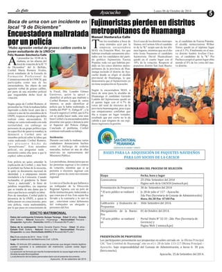 LLaa CCaalllele EntAreyetatecnuicmhioiento Lunes 06 de Octubre de 2014 
Fujimoristas pierden en distritos 
Boca de urna con un incidente en 
local “9 de Diciembre” 
Encuestadora maltratada metropolitanos de Huamanga 
por un policía 
*Hubo agresión verbal de grueso calibre contra la 
joven estudiante de la UNSCH 
l promediar las 10:00 de la 
mañana, en las afueras del 
local de votación de la IE “9 Ade Diciembre” del Jr. Bellido, 
Coribel María Romero Ávalos, 
joven estudiante de la Escuela de 
Fo rma c i ó n Pr o f e s i o n a l d e 
Comunicaciones de la UNSCH, que 
participaba como una de las 
encuestadoras, fue objeto de una 
agresión verbal de grueso calibre, 
por parte de una miembro policial 
que resguardaba dicho local de 
votación. 
Según queja de Coribel Romero, al 
promediar las 10 de la mañana había 
ingresado a dicho local, para dar a 
conocer a uno de los miembros de la 
ONPE, respecto al trabajo que debía 
realizar como encuestadora. El 
trabajo se venía realizando con toda 
normalidad, sin embargo un 
personero de un grupo político (que 
no especificó de quien se trataba), la 
denunció a Coribel ante un 
miembro policial sobre la labor que 
venía realizando Coribel Romero, 
p o r p r e s u n t o h e c h o d e 
“proselitismo”. Este miembro 
policial, sin preguntar nada , 
arremetió contra ella, pese a que le 
explicó sobre su labor. 
Este policía no quiso entender la 
explicación de Coribel, y más bien 
le arrebató las fichas de la encuesta, 
le quitó su documento nacional de 
identidad, y a empujones intentó 
trasladarla a la Comisaría. Cuando 
reclamaba, el gendarme la llamó 
“terca y malcriada”, la llenó de 
palabras irrepetibles, sin importar 
que se trataba de una dama que lo 
único que hacía es cumplir su labor. 
Pero de inmediato, Coribel pidió la 
presencia de la ONPE, a quien le 
había puesto en conocimiento, pero 
este policía, venia maltratándola, 
por lo que puso en conocimiento de 
la Fiscal, Dra. Lourdes Gómez 
Gutiérrez, quien la apoyó e 
identificó al policía que maltrató a 
Coribel Romero. Luego de varios 
intentos, se pudo identificar al 
policía que la había maltratado, se 
trataba del PNP “A. Zúñiga R”, y la 
Fiscal le sugirió a Coribel, que la Fis-cal 
no podía hacer nada, sino más 
bien Coribel o la encuestadora debía 
presentar una queja o denuncia ante 
el Superior del Policía Zúñiga. 
Concluido el problema, Coribel 
continuó realizando su trabajo . 
Incidencias 
Durante casi toda la mañana varios 
ciudadanos denunciaron hechos 
como el hallazgo de cedulas 
marcadas, incluso en una de ellas 
intervino un representante del 
Ministerio Público. 
Los periodistas, denunciaron que no 
les permitían ingresar a los centros 
de votación; mientras que si se 
permitía a electores ingresar con 
polos y gorras de cierto movimiento 
regional. 
Lo otro es el hecho de que hallaron a 
un trabajador de la Dirección 
Regional Agraria, con un polo de 
dicha institución,pero induciendo a 
que voten por el Ara. Este sujeto fue 
llevado a la comisaría y lo raro es 
que , estuvieron como defensores 
del trabajador un abogado y 
personero del Ara 
BASES PARA LA ADQUISICIÓN DE PAQUETES NAVIDEÑOS 
PARA LOS SOCIOS DE LA CACSCH 
CRONOGRAMA DEL PROCESO DE SELECCIÓN 
Etapa 
Fecha, hora y lugar 
Convocatoria 
: 
25-29de Setiembre 
del 2014 
Página web de la CACSCH (www.sch.pe) 
Presentación de Propuest as : 30 de Setiembre del 2014 
* El acto público se realizará 
en 
: Jr. 28 de julio n° 117 - Ay acucho 
2do Piso (Secretaria de Consejo de Administración) 
Hora: 06:30 Pm- 0 7:00 Pm 
PRESENTACIÓN DE PROPUESTAS 
Los participantes presentarán sus propuestas en sobre cerrado en 
la Oficina Principal 
CAC “San Cristóbal de Huamanga”, sito en el J r. 
28 de Julio 113-117 Oficina Principal – 
Ayacucho, bajo responsabilidad del Consejo de Administración, a horas 6: 30 p.m. 
(hora exacta). 
Ayacucho, 25 de Setiembre del 2014. 
Calificación y Evaluación de 
Propuestas 
: 30de Setiembre del 20 14. 
Otorgamiento 
de la Buena 
Pro 
: 
01 de Octubre 
del 2014. 
* El acto público se realizará 
en 
: 
Portal Unión N° 32-33 –2do Piso (Secretaria de 
Gerencia) y 
Página Web: ( www.sch.pe) 
ras los resultados a boca de 
urna emitidos ayer por la 
empresa encuestadora TMAS vía Estación Wari, los que 
habrían resultado sumamente afec-tados 
son los candidatos del parti-do 
político fujimorista Fuerza 
Popular, toda vez que habrían per-dido 
en los cinco distritos metro-politanos 
de la provincia de Hua-manga 
incluido el distrito de Aya-cucho 
donde se eligió al alcalde 
provincial de Huamanga, lo que 
demostraría que el fujimorismo ya 
no tiene aceptación en Ayacucho. 
Según la encuestadora MAS, a 
boca de urna para la alcaldía de 
Huamanga el candidato Gerardo 
Ludeña del fujimorismo quedó en 
el quinto lugar con el 6.7% de 
votos del total de electores de la 
provincia huamanguina, pese a que 
sus simpatizantes confiaban que 
iba a ocupar un lugar tentador, 
resultado que por cierto no le da 
cabida a que ninguno de sus regi-dores 
ingresen a la gestión. 
ta, el candidato de Fuerza Popular, 
el alcalde reeleccionista Wilber 
Torres quedó en el séptimo lugar 
con el 3.3%. Finalmente en el nue-vo 
distrito Andrés Avelino Cáce-res, 
el candidato de la "K" Pio 
Pacheco ocupó el quinto lugar obte-niendo 
el 8% de los votos del nue-vo 
distrito. 
En el caso de los distritos metropo-litanos, 
en Carmen Alto el candida-to 
de la "K" ocupó uno de los últi-mos 
lugares, mientras que en el dis-trito 
Jesús Nazareno el candidato 
fujimorista David Huancahuari 
quedó en el cuarto lugar con el 
10% de la votación. Respecto al 
populoso distrito San Juan Bautis- 
Manuel Ventura/La Calle 
Félix Huamán Sánchez/La Calle 
EDICTO MATRIMONIAL 
Datos del contrayente:Cristanto Quispe Yaranga - Edad 30 años - Estado 
civil Soltero - Natural Ayacucho –Huamanga - Nacionalidad Peruana - 
Ocupación: Agricultor - Domicilio: AAHH.J.V Alvarado Mz P Lote 1 - 
Datos de la contrayente: Gloria Zenaida Espino Flores - Edad: 35 años - 
Estado Civil :Soltera - Natural: Anco-La Mar - Nacionalidad: Peruana - 
Ocupación: su casa- Domiciliado:AAHHJ.V Alvarado Mz P Lote 1 
Día 25 de octubre de 2014 Hora: 13.00 
Lugar de celebración del Matrimonio Civil : LOCAL 
Nota.- El Artículo 253 establece que las personas que tengan interés legítimo 
pueden oponerse a la celebración del matrimonio cuando exista algún 
impedimento. 
La oposición se formula por escrito fundamentando la causa legal ante el señor 
Alcalde de esta Municipalidad. 
La adulteración de los datos personales dará nulo el presente documento. 
Ayacucho, 30 de setiembre del 2014 
 