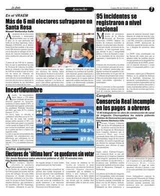 LLaa CCaalllele EntAreytaecnuicmhioento Lunes 06 de Octubre de 2014 
95 incidentes se 
registraron a nivel 
nacional 
Nacional de Procesos MElectorales (ONPE) deplora los 
hechos de violencia ocurridos en 
algunas circunscripciones electora-les 
Consorcio Real incumple 
en los pagos a obreros 
En el VRAEM 
propósito de las elecciones 
regionales y municipales 
desarrolladas ayer en todo Ael país, en el caso particular del 
Valle de los Ríos Apurímac, Ene y 
Mantaro (VRAEM), en el distrito 
Santa Rosa han acudido a las urnas 
6 mil 200 electores quienes ejercie-ron 
Incertidumbre 
Electores de “última hora” se quedaron sin votar 
ediante un pronuncia-miento 
de la Oficina 
del país donde, al término de los 
comicios, se han registrado actos 
que afectan la paz y tranquilidad 
pública; e hizo un llamado a respe-tar 
los resultados de las elecciones 
regionales y municipales de la vís-pera. 
Formula una invocación a la calma 
y a la serenidad, para que las accio-nes 
de violencia promovidas por 
algunos sectores no empañen la jor-nada 
democrática en la que más de 
21 millones de peruanos han concu-rrido 
a las urnas para elegir a sus pró-ximas 
autoridades regionales y 
municipales. 
Hasta el momento se han registrado 
95 incidentes que incluyen toma de 
local de votación, destrucción y/o 
quema de material electoral, impe-dimento 
de salida de local de vota-ción, 
amenaza al personal de ONPE 
y del JNE, retención y secuestro del 
personal ONPE, destrucción de 
vehículos, quema de locales escola-res, 
y bloqueo de carreteras, entre 
otros. 
La ONPE viene coordinando con 
las fuerzas del orden para que se 
adopten todas las medidas necesa-rias 
que garanticen la integridad físi-ca 
del personal de la ONPE, preser-ven 
el material electoral y eviten 
daños a la propiedad pública y pri-vada. 
Asimismo, espera que el Ministerio 
Público, en su calidad de defensor 
de la legalidad, interponga las 
denuncias correspondientes contra 
quienes resulten responsables por la 
comisión de los delitos electorales y 
contra la propiedad pública y priva-da, 
y las demás acciones que corres-pondan. 
Más de 6 mil electores sufragaron en 
Santa Rosa 
Cangallo 
Como siempre 
*En Jesús Nazareno estos electores pidieron al JEE 10 minutos más 
*A 40 trabajadores en obra de construcción de canal 
de irrigación Churrupallana les estaría pidiendo 
Boletas de Honorarios para pagarles 
Manuel Ventura/La Calle 
su derecho al sufragio en las 35 
mesas de votación instaladas en la 
única institución educativa del dis-trito. 
A partir de las 9.00 de la mañana, 
hora en que se aperturaron las más 
de 30 mesas de votación, los pobla-dores 
se volcaron a las urnas hasta 
las 4.00 de la tarde en que se cerra-ron 
las mesas de votación, sin 
embargo, hasta el cierre de la pre-sente 
edición, la incomodidad de los 
electores de esa zona se sintió por la 
excesiva demora de los miembros 
de mesa en el conteo de los votos. 
distritos del VRAEM, lo que lejos 
de llamar a la confianza de la pobla-ción 
electoral, genera suspicacias y 
descontento, mucho más cuando en 
varios lugares de la región habrían 
aparecido cedulas marcadas favore-ciendo 
a un determinado candidato 
a la presidencia regional. 
Ante el actuar intolerante de algu-nos 
electores del distrito Santa 
Rosa, más de 30 efectivos de la Poli-cía 
Nacional acudieron al local de 
votación ante el peligro de que los 
revoltosos ingresen a la fuerza al 
local. Cabe señalar, que hechos simi-lares 
se habrían producido en otros 
noche, las encuestadoras 
Ipsos Apoyo y CPI daban 
como resultado del proceso Ae 
lectoral regional en Ayacucho, 
mediante el conteo rápido al 80%, se 
confirmaba una segunda vuelta entre 
los candidatos Wilfredo Oscorima 
del ARA que tenía 28.7% y Edwin 
Donayre 27.5%. 
En tercer lugar se ubicaba el 
candidato Carlos Rua con un 16.3%. 
Hoy día, las cosas han variado 
porque ambos pasaron el 30% y la 
norma indica que pasan a la segunda 
vuelta cuando no llegan al 30%. Está 
que oscilan los resultados , por lo que 
no se podría aún decir si habrá o no 
segunda vuelta. 
Lo raro es que las encuestadoras den 
resultados tan contradictorios con 
diferencias que sobrepasan los 10 
puntos. Datum le daba a Oscorima 
más del 37% y al candidato Donayre 
27%. 
laviano Vásquez Calderón, 
uno de los 40 trabajadores de 
la obra de construcción de un Fcanal de irrigación de Morochucos 
hacia Cangallo, denunció que el 
Consorcio Real, que viene 
ejecutando dicha obra en la zona de 
Churrupallana, luego de tres meses 
de trabajo, les estaría exigiendo que 
sus obreros les entregue boletas de 
honorarios para efectuar el pago 
correspondiente. 
Según indica FlabianoVásquez, 
este Consorcio Real, es una sub 
contratista de la Empresa Española 
“San Gregorio” ganadora de cuatro 
obras similares en esa provincia, y 
al parecer, este problema vendría 
ocurriendo también en las tres obras 
como en Maraysera, Chanquil, y 
Parihuanca. 
Los obreros de la obra de irrigación 
en Churrupallana, están solicitando 
que el Consorcio Real, les pague, al 
no hacerlo estarían cometiendo un 
abuso con los 40 obreros. Indican, 
que varios de ellos cuando 
trabajaron en otros consorcios, y 
empresas constructoras les pagaron 
con el régimen civil, sin embargo el 
C o n s o r c i o R e a l , v i e n e 
entorpeciendo el pago de estos 
operarios, oficiales y peones, o sea 
no les está cancelado con el régimen 
civil. 
Estos trabajadores esperan la 
presencia del Ministerio de Trabajo 
para solucionar este problema, caso 
contrario estarían poniendo una 
denuncia ante las autoridades 
correspondientes. 
Félix Huamán Sánchez/La Calle 
omo siempre, muchos 
electores se quedaron 
prácticamente en la puerta Cde los locales de votación llegada 
las 4:00 en punto de la tarde, hora de 
cierre del sufragio, tal como había 
dispuesto el Jurado Electoral 
Nacional, conforme a la Ley Elec-toral. 
Es así que en Jesús Nazareno, 
muchos electores que solicitaron a 
los miembros del JEE Huamanga, 
10 minutos tolerancia, lo cual les 
Esta escena de tardanza en los 
locales de votación se pudo 
observar en casi todos los locales de 
votación. Algunos electores 
comentaban que su tardanza se 
debía a que trabajan, otros 
señalaban que no se había dando 
cuenta de la hora de votación. Otros 
aún decían que no estaban bien 
informados sobre la hora de cierre 
de votación. 
fue negado porque el cierre estaba 
programado para las 4 de la tarde. 
Según información extraoficial de 
quienes han venido dirigiendo el 
proceso electoral, han manifestado 
que un 20 a 30 por ciento de 
electores, no habrían sufragado, y a 
todo este sector de ciudadanos les 
queda someterse a las sanciones 
pecuniarias como dispone la Ley 
Electoral a nivel de todo el país. 
Félix Huamán Sánchez/La Calle 
 