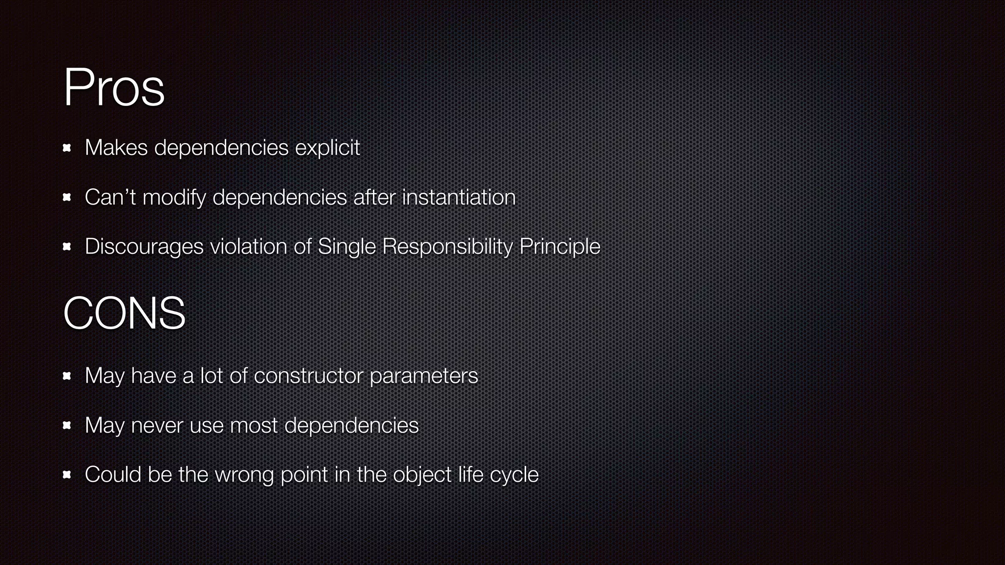 Pros
Makes dependencies explicit
Can’t modify dependencies after instantiation
Discourages violation of Single Responsibility Principle 
CONS
May have a lot of constructor parameters
May never use most dependencies
Could be the wrong point in the object life cycle
 