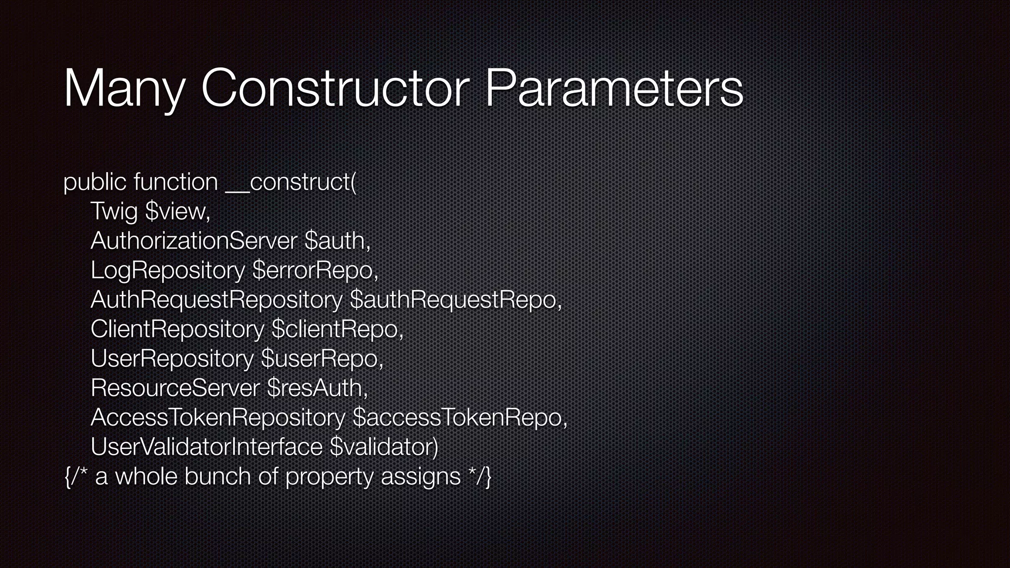 Many Constructor Parameters
public function __construct( 
Twig $view, 
AuthorizationServer $auth, 
LogRepository $errorRepo, 
AuthRequestRepository $authRequestRepo, 
  ClientRepository $clientRepo, 
UserRepository $userRepo, 
ResourceServer $resAuth, 
AccessTokenRepository $accessTokenRepo, 
UserValidatorInterface $validator)  
{/* a whole bunch of property assigns */}
 