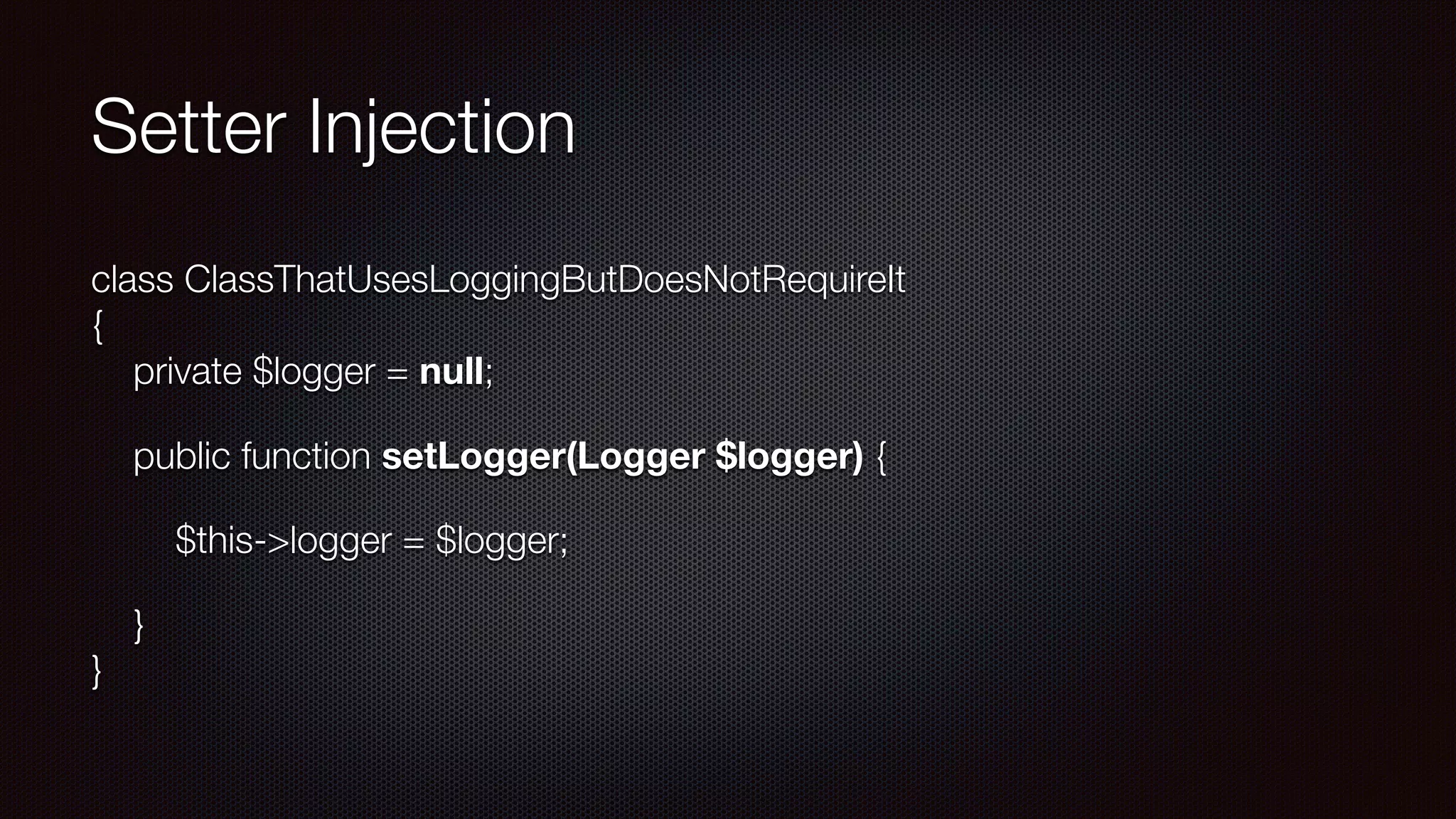 Setter Injection
class ClassThatUsesLoggingButDoesNotRequireIt 
{ 
private $logger = null;
public function setLogger(Logger $logger) {
$this->logger = $logger;
} 
}
 