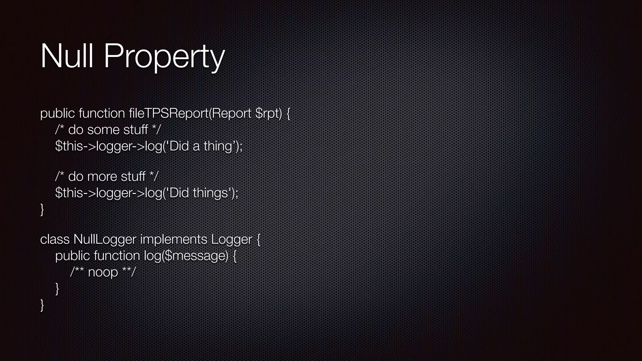 Null Property
public function ﬁleTPSReport(Report $rpt) { 
/* do some stuff */ 
$this->logger->log('Did a thing’);
/* do more stuff */ 
$this->logger->log('Did things'); 
}
class NullLogger implements Logger { 
public function log($message) { 
/** noop **/ 
} 
}
 