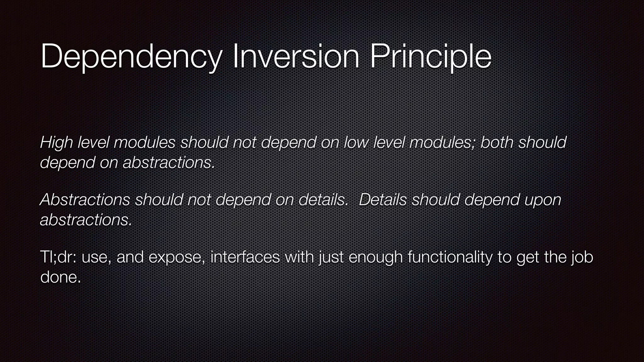 Dependency Inversion Principle
High level modules should not depend on low level modules; both should
depend on abstractions.
Abstractions should not depend on details.  Details should depend upon
abstractions.
Tl;dr: use, and expose, interfaces with just enough functionality to get the job
done.
 