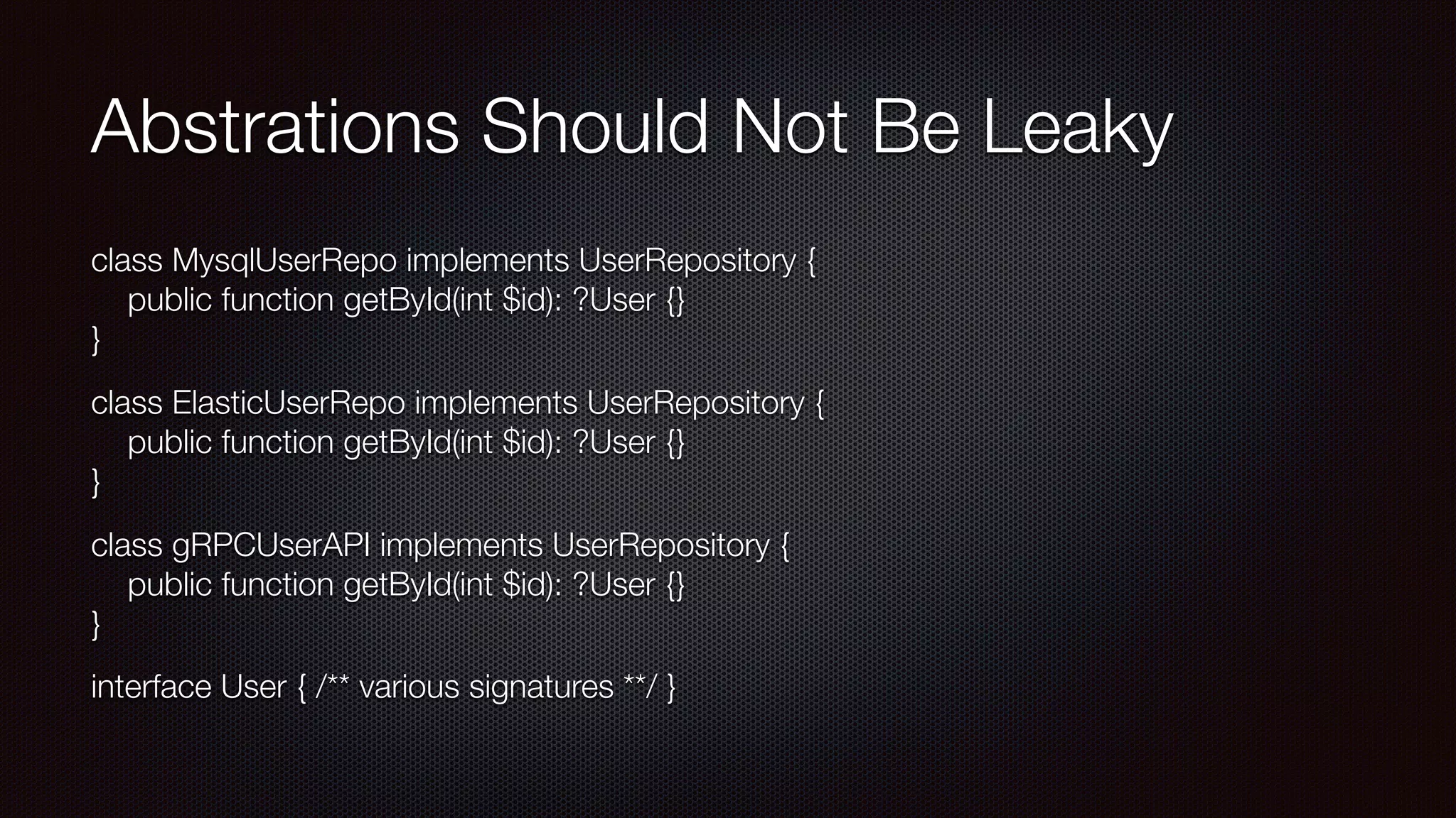 Abstrations Should Not Be Leaky
class MysqlUserRepo implements UserRepository { 
public function getById(int $id): ?User {} 
}
class ElasticUserRepo implements UserRepository { 
public function getById(int $id): ?User {} 
}
class gRPCUserAPI implements UserRepository { 
public function getById(int $id): ?User {} 
}
interface User { /** various signatures **/ }
 