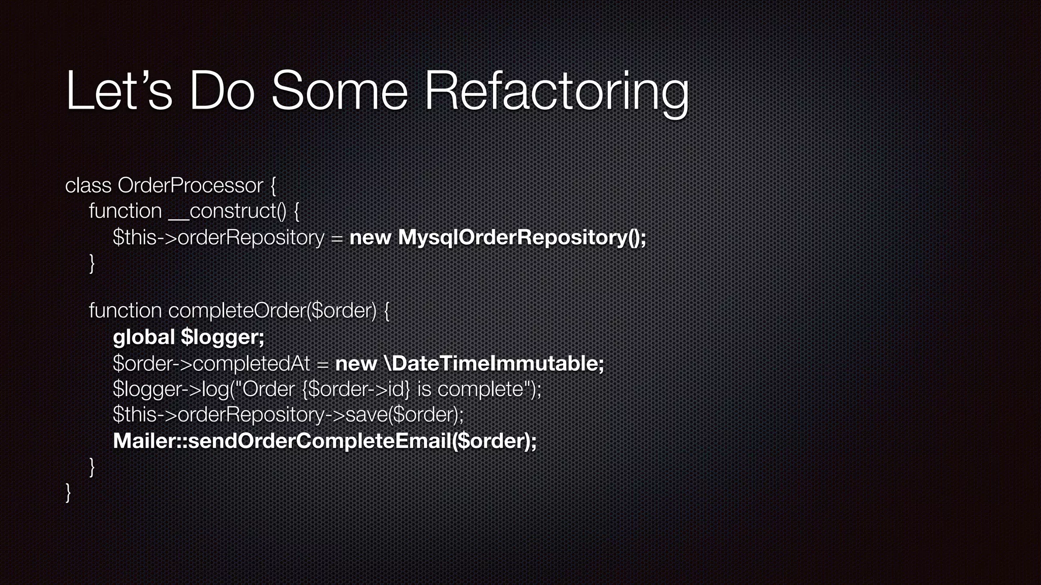 Let’s Do Some Refactoring
class OrderProcessor { 
function __construct() { 
$this->orderRepository = new MysqlOrderRepository(); 
}
function completeOrder($order) { 
  global $logger; 
$order->completedAt = new DateTimeImmutable; 
$logger->log("Order {$order->id} is complete"); 
$this->orderRepository->save($order); 
Mailer::sendOrderCompleteEmail($order); 
} 
}
 