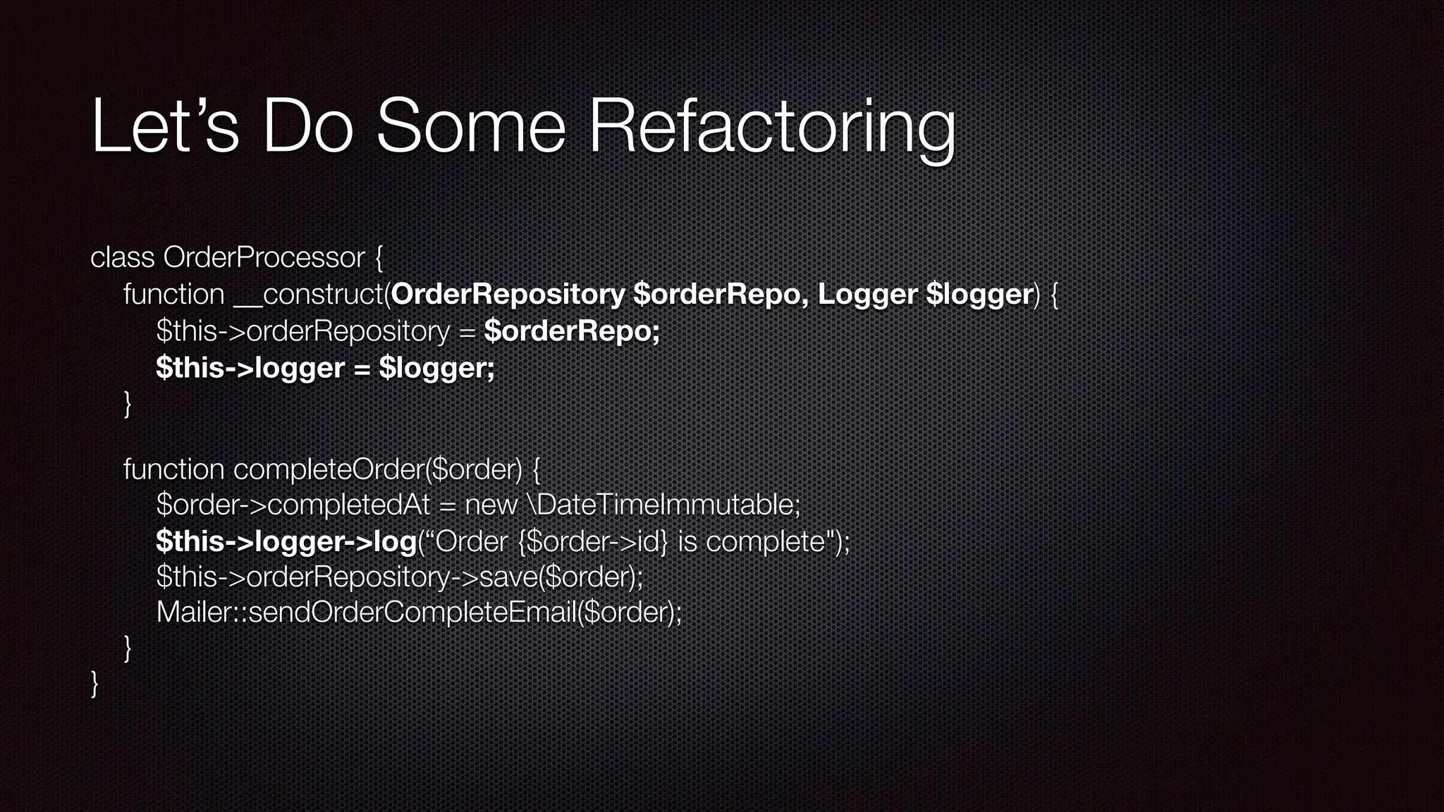 Let’s Do Some Refactoring
class OrderProcessor { 
function __construct(OrderRepository $orderRepo, Logger $logger) { 
$this->orderRepository = $orderRepo; 
$this->logger = $logger; 
}
function completeOrder($order) { 
$order->completedAt = new DateTimeImmutable; 
$this->logger->log(“Order {$order->id} is complete"); 
$this->orderRepository->save($order); 
Mailer::sendOrderCompleteEmail($order); 
} 
}
 