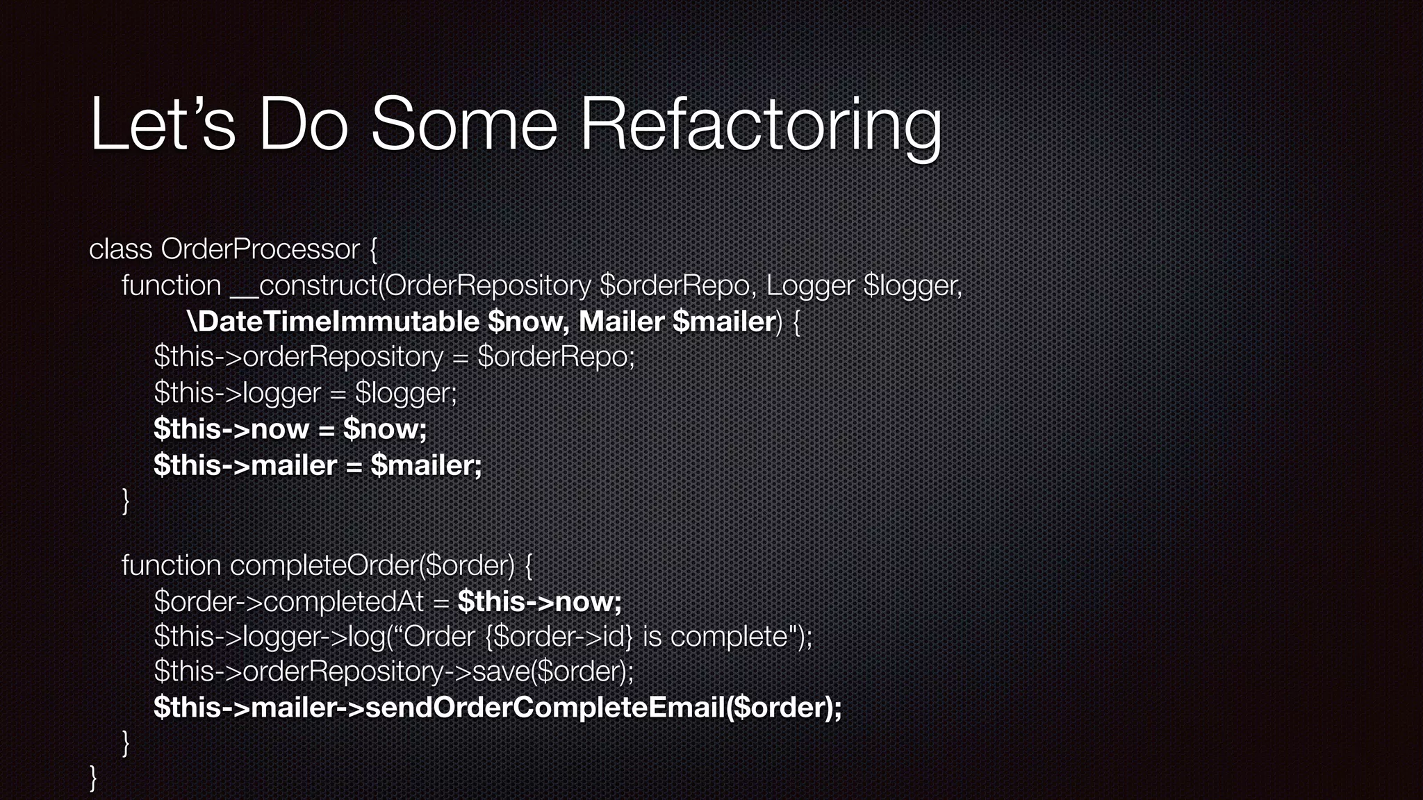 Let’s Do Some Refactoring
class OrderProcessor { 
function __construct(OrderRepository $orderRepo, Logger $logger, 
DateTimeImmutable $now, Mailer $mailer) { 
$this->orderRepository = $orderRepo; 
$this->logger = $logger; 
$this->now = $now; 
$this->mailer = $mailer; 
}
function completeOrder($order) { 
$order->completedAt = $this->now; 
$this->logger->log(“Order {$order->id} is complete"); 
$this->orderRepository->save($order); 
$this->mailer->sendOrderCompleteEmail($order); 
} 
}
 