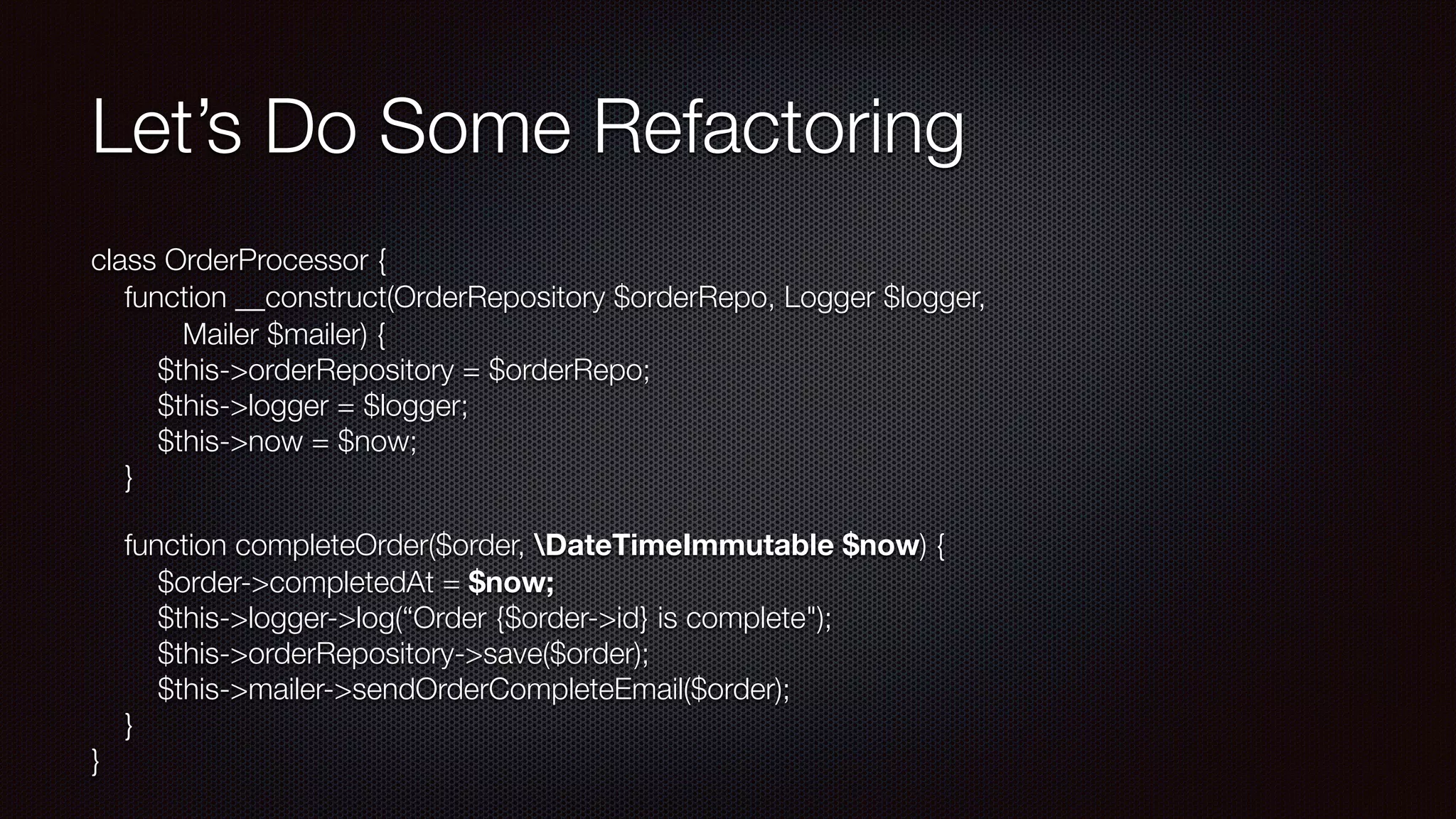 Let’s Do Some Refactoring
class OrderProcessor { 
function __construct(OrderRepository $orderRepo, Logger $logger, 
Mailer $mailer) { 
$this->orderRepository = $orderRepo; 
$this->logger = $logger; 
$this->now = $now; 
}
function completeOrder($order, DateTimeImmutable $now) { 
$order->completedAt = $now; 
$this->logger->log(“Order {$order->id} is complete"); 
$this->orderRepository->save($order); 
$this->mailer->sendOrderCompleteEmail($order); 
} 
}
 