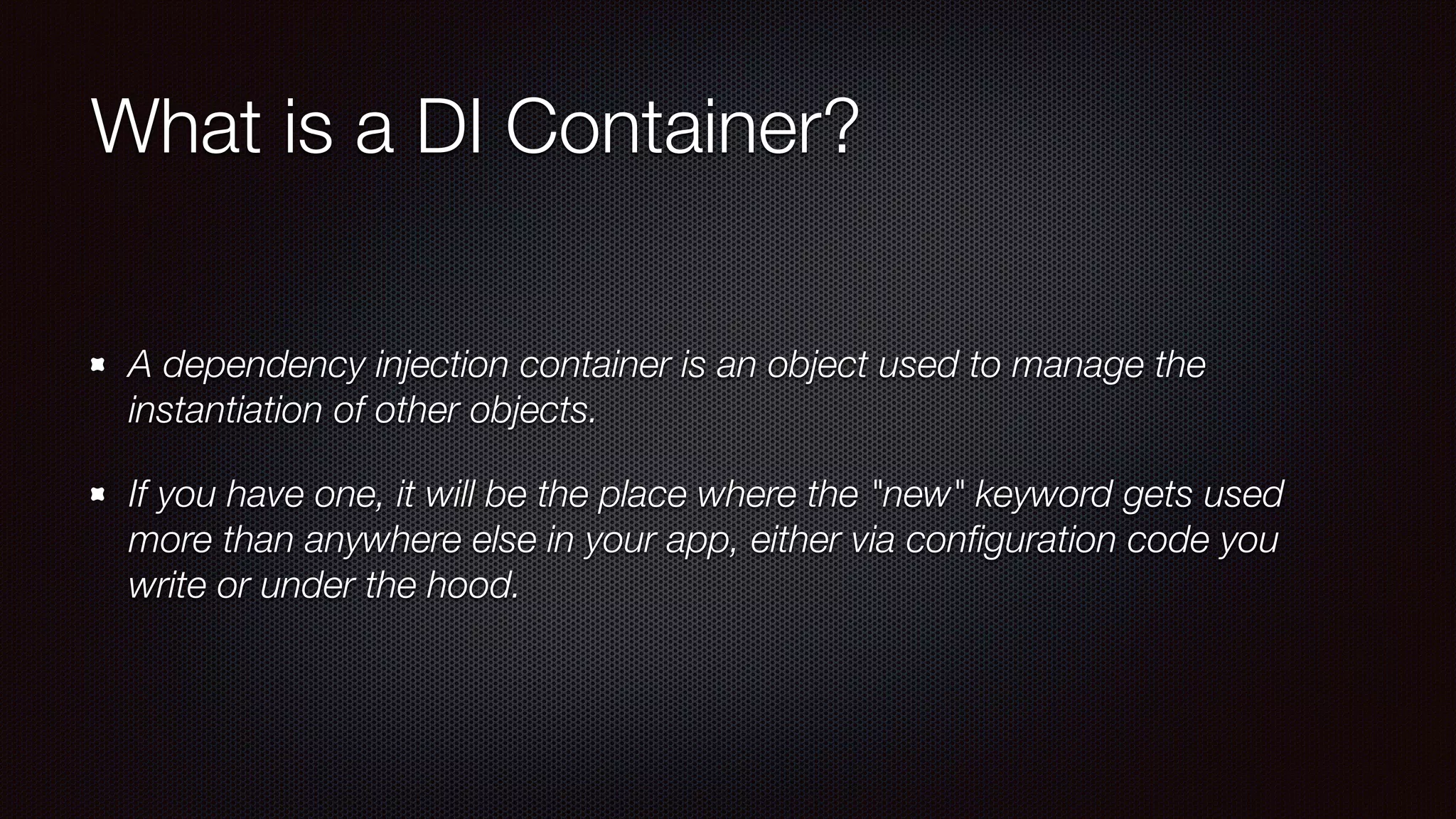 What is a DI Container?
A dependency injection container is an object used to manage the
instantiation of other objects.
If you have one, it will be the place where the "new" keyword gets used
more than anywhere else in your app, either via conﬁguration code you
write or under the hood.
 