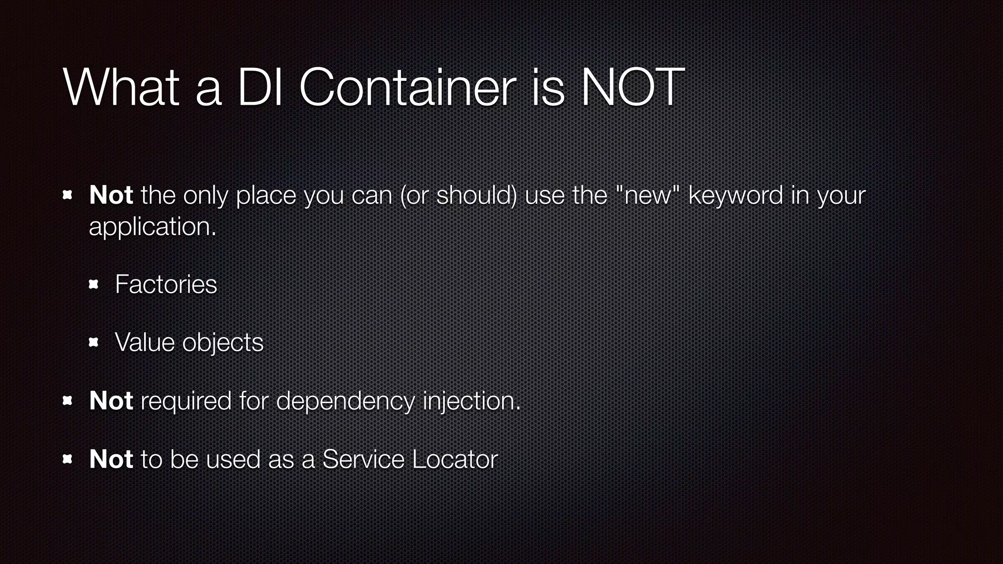 What a DI Container is NOT
Not the only place you can (or should) use the "new" keyword in your
application.
Factories
Value objects
Not required for dependency injection.
Not to be used as a Service Locator
 