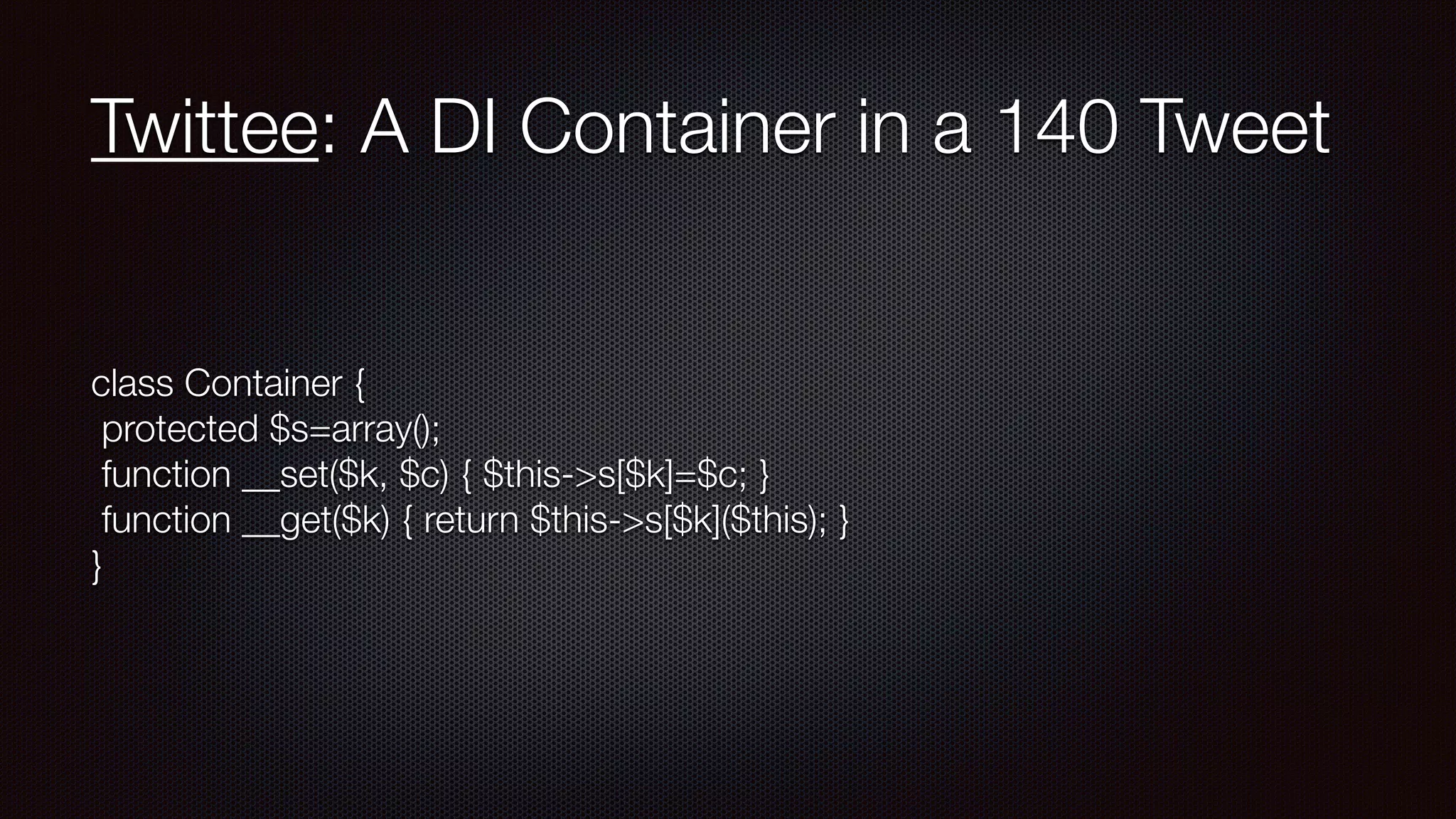 Twittee: A DI Container in a 140 Tweet
class Container { 
protected $s=array(); 
function __set($k, $c) { $this->s[$k]=$c; } 
function __get($k) { return $this->s[$k]($this); } 
}
 