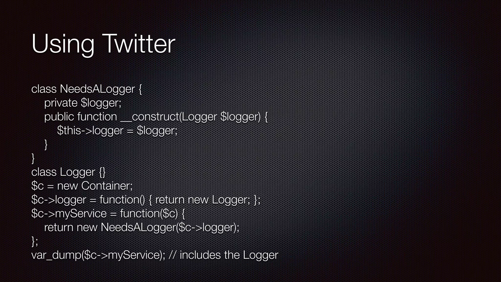 Using Twitter
class NeedsALogger { 
  private $logger; 
public function __construct(Logger $logger) { 
  $this->logger = $logger; 
  } 
} 
class Logger {} 
$c = new Container; 
$c->logger = function() { return new Logger; }; 
$c->myService = function($c) { 
return new NeedsALogger($c->logger); 
}; 
var_dump($c->myService); // includes the Logger
 