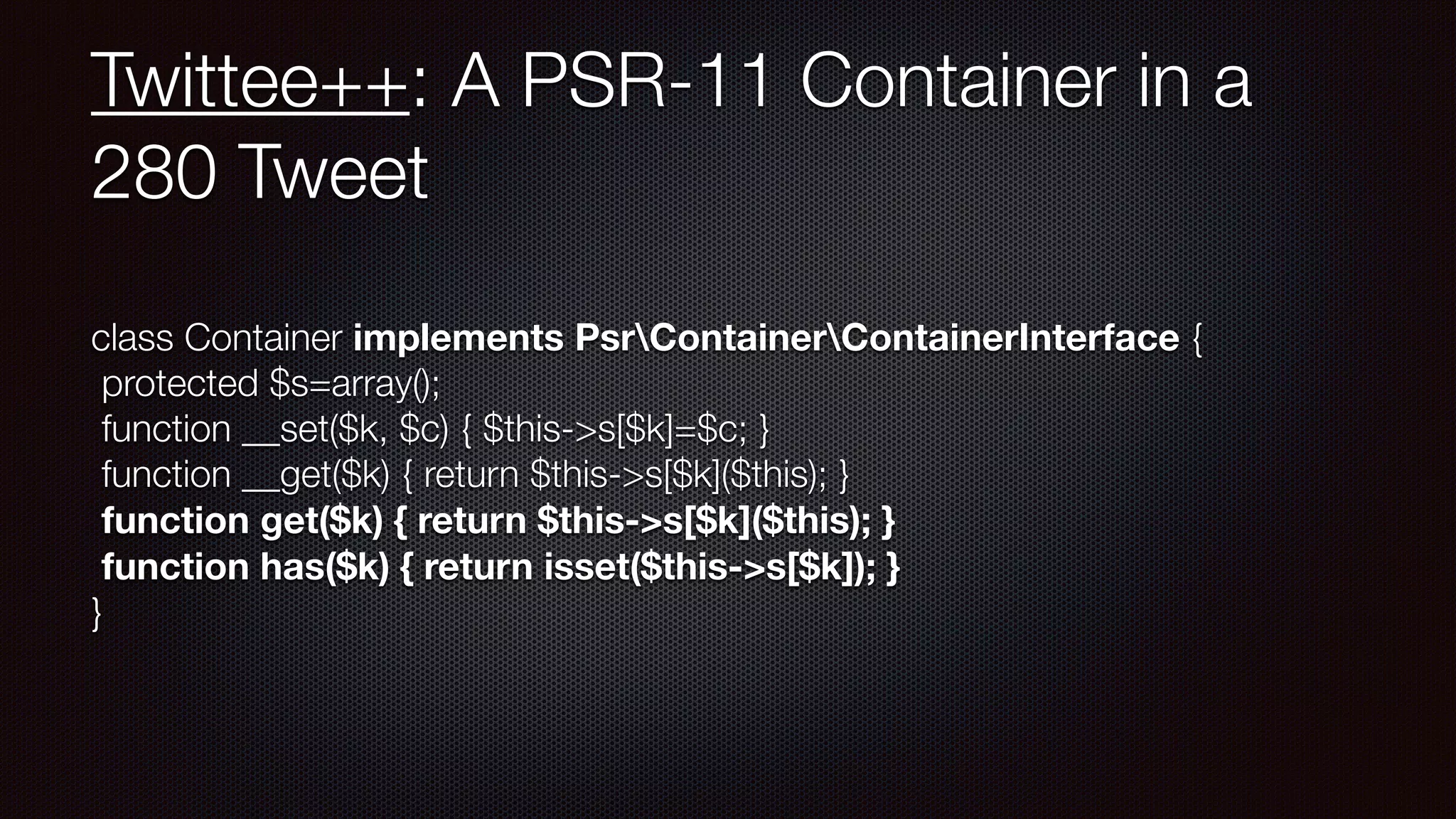Twittee++: A PSR-11 Container in a
280 Tweet
class Container implements PsrContainerContainerInterface { 
protected $s=array(); 
function __set($k, $c) { $this->s[$k]=$c; } 
function __get($k) { return $this->s[$k]($this); } 
function get($k) { return $this->s[$k]($this); } 
function has($k) { return isset($this->s[$k]); } 
}
 