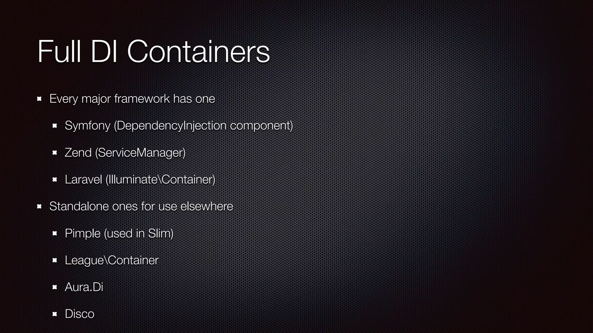 Full DI Containers
Every major framework has one
Symfony (DependencyInjection component)
Zend (ServiceManager)
Laravel (IlluminateContainer)
Standalone ones for use elsewhere
Pimple (used in Slim)
LeagueContainer
Aura.Di
Disco
 
