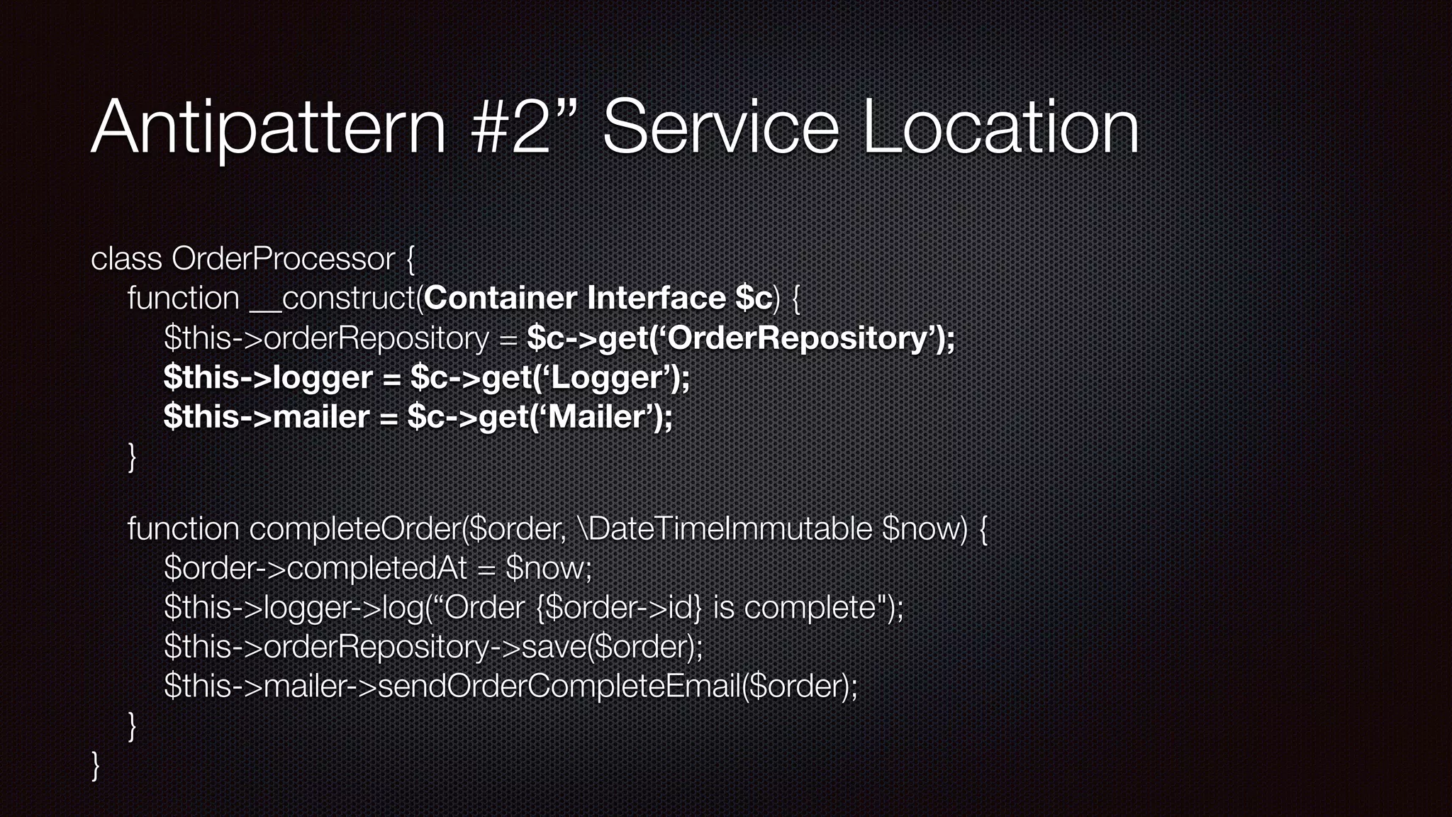 Antipattern #2” Service Location
class OrderProcessor { 
function __construct(Container Interface $c) { 
$this->orderRepository = $c->get(‘OrderRepository’); 
$this->logger = $c->get(‘Logger’); 
$this->mailer = $c->get(‘Mailer’); 
}
function completeOrder($order, DateTimeImmutable $now) { 
$order->completedAt = $now; 
$this->logger->log(“Order {$order->id} is complete"); 
$this->orderRepository->save($order); 
$this->mailer->sendOrderCompleteEmail($order); 
} 
}
 