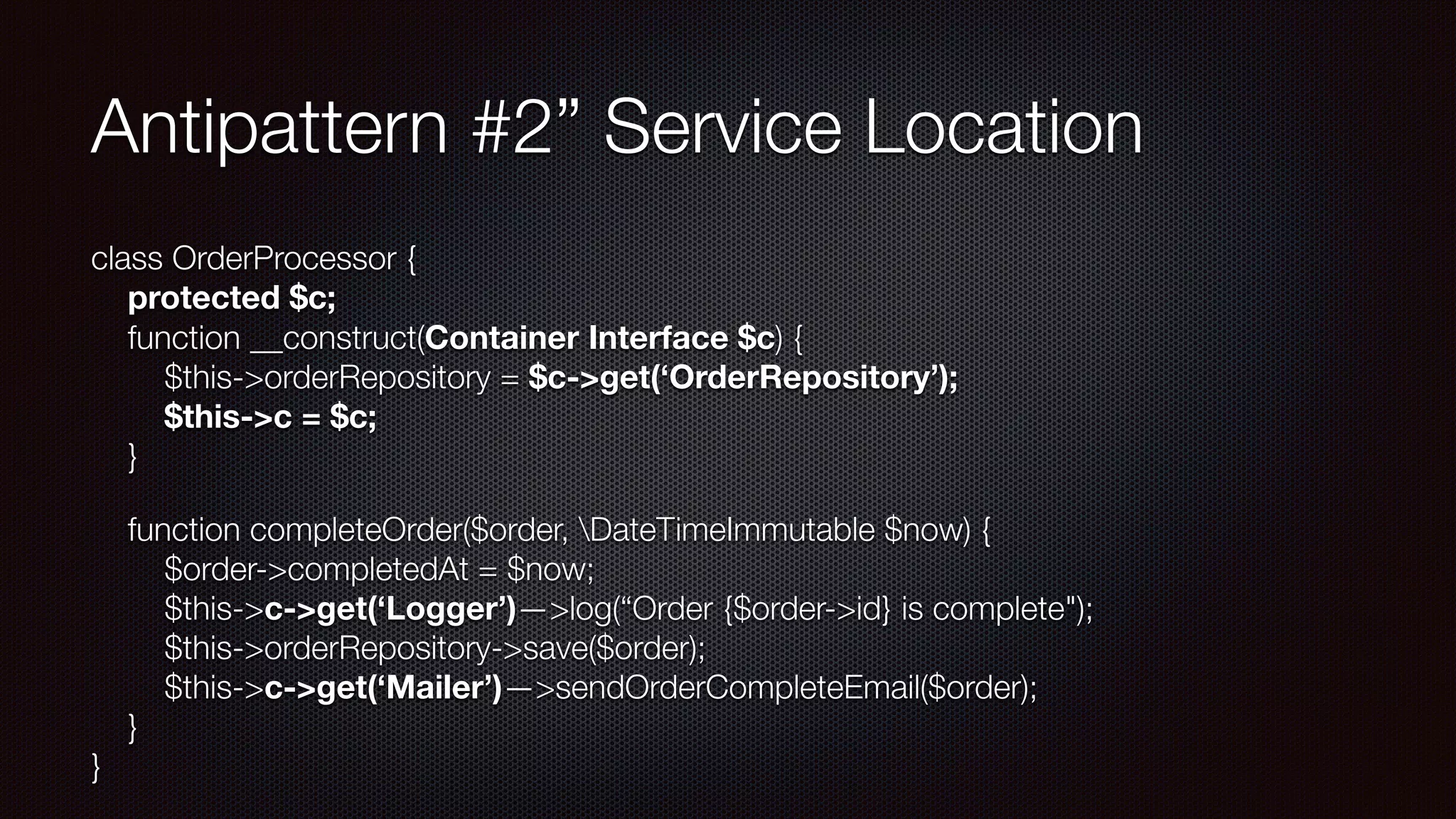 Antipattern #2” Service Location
class OrderProcessor { 
protected $c; 
function __construct(Container Interface $c) { 
$this->orderRepository = $c->get(‘OrderRepository’); 
$this->c = $c; 
}
function completeOrder($order, DateTimeImmutable $now) { 
$order->completedAt = $now; 
$this->c->get(‘Logger’)—>log(“Order {$order->id} is complete"); 
$this->orderRepository->save($order); 
$this->c->get(‘Mailer’)—>sendOrderCompleteEmail($order); 
} 
}
 