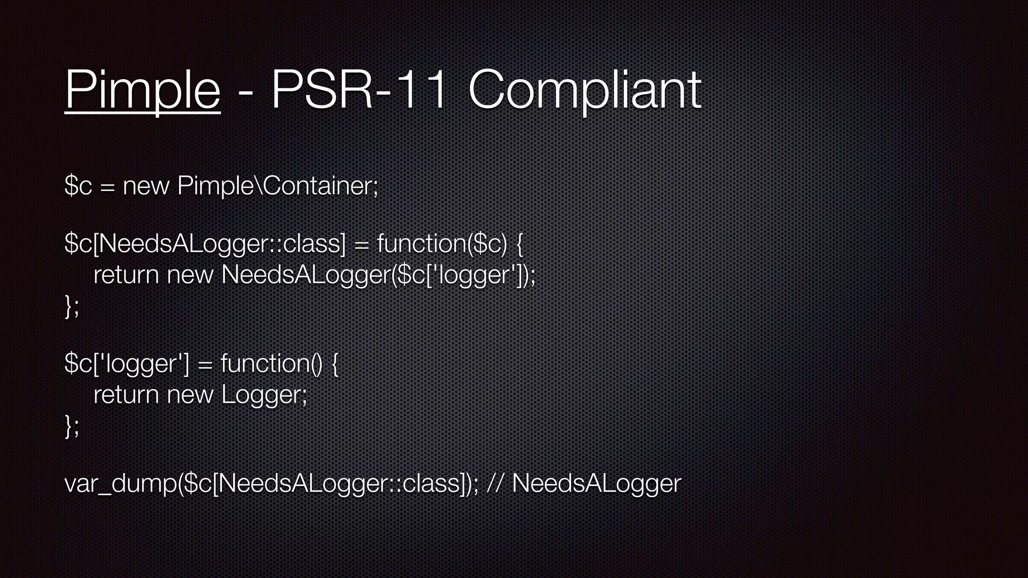 Pimple - PSR-11 Compliant
$c = new PimpleContainer;
$c[NeedsALogger::class] = function($c) { 
return new NeedsALogger($c['logger']); 
};
$c['logger'] = function() { 
return new Logger; 
};
var_dump($c[NeedsALogger::class]); // NeedsALogger
 