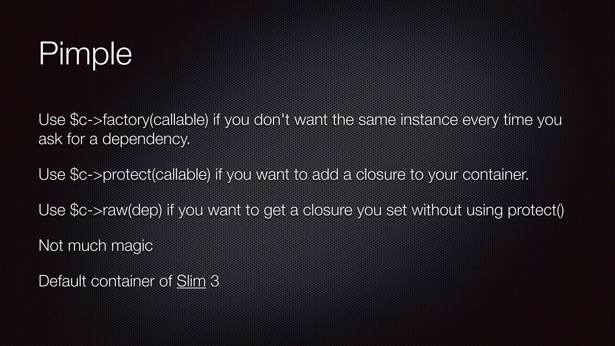 Pimple
Use $c->factory(callable) if you don't want the same instance every time you
ask for a dependency.
Use $c->protect(callable) if you want to add a closure to your container.
Use $c->raw(dep) if you want to get a closure you set without using protect()
Not much magic
Default container of Slim 3
 