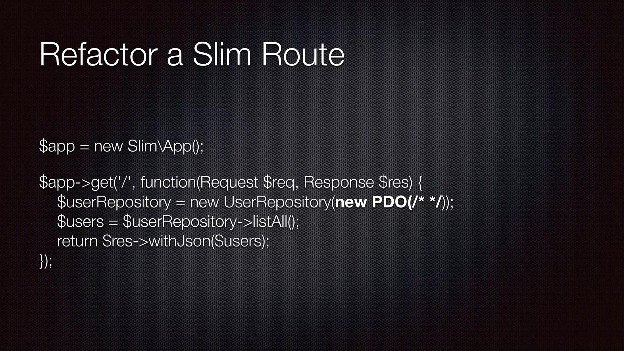 Refactor a Slim Route
$app = new SlimApp();
$app->get('/', function(Request $req, Response $res) { 
$userRepository = new UserRepository(new PDO(/* */)); 
$users = $userRepository->listAll(); 
return $res->withJson($users); 
});
 