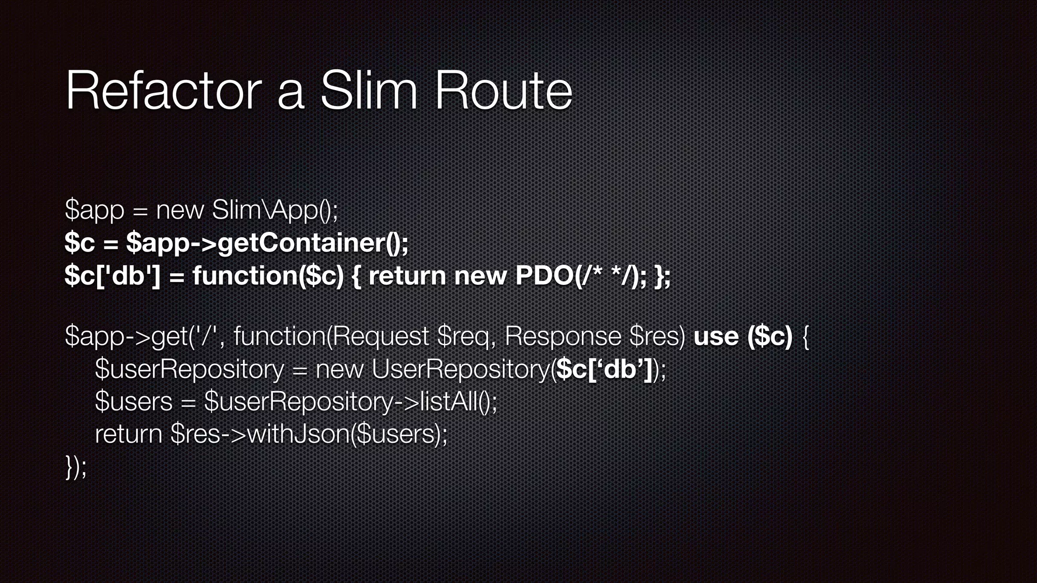 Refactor a Slim Route
$app = new SlimApp(); 
$c = $app->getContainer(); 
$c['db'] = function($c) { return new PDO(/* */); };
$app->get('/', function(Request $req, Response $res) use ($c) { 
$userRepository = new UserRepository($c[‘db’]); 
$users = $userRepository->listAll(); 
return $res->withJson($users); 
});
 