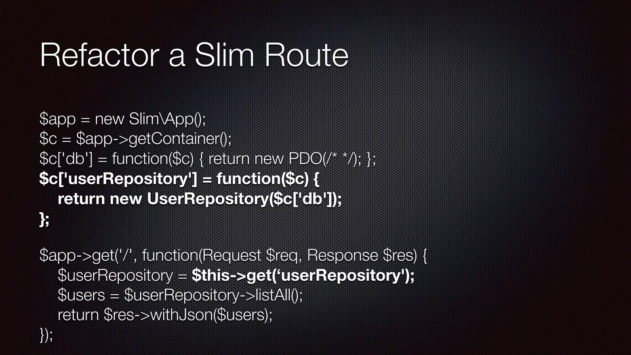 Refactor a Slim Route
$app = new SlimApp(); 
$c = $app->getContainer(); 
$c['db'] = function($c) { return new PDO(/* */); }; 
$c['userRepository'] = function($c) { 
return new UserRepository($c['db']); 
};
$app->get('/', function(Request $req, Response $res) { 
$userRepository = $this->get(‘userRepository'); 
$users = $userRepository->listAll(); 
return $res->withJson($users); 
});
 