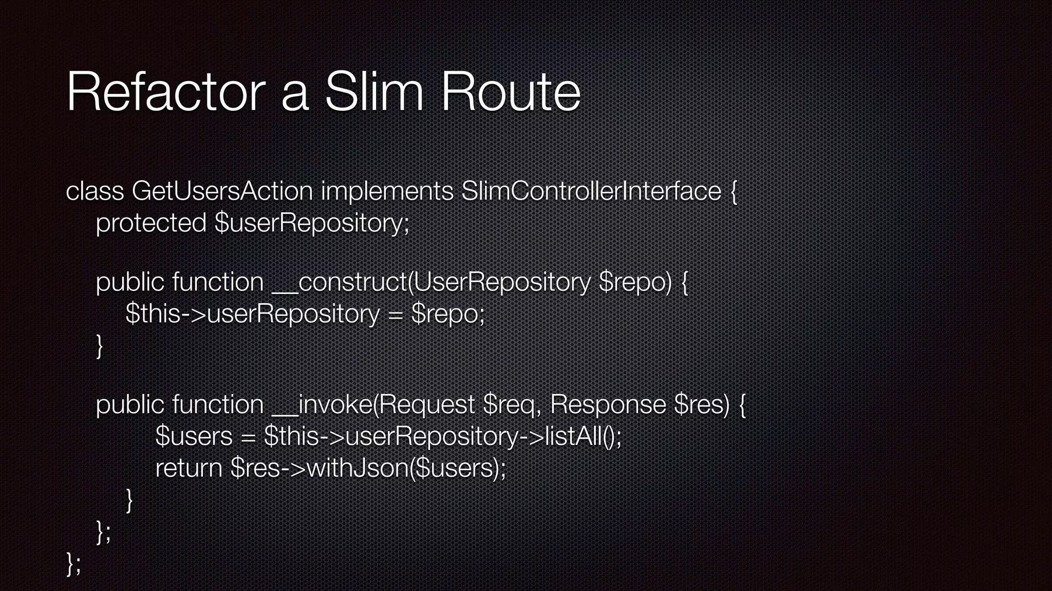 Refactor a Slim Route
class GetUsersAction implements SlimControllerInterface { 
protected $userRepository;
public function __construct(UserRepository $repo) { 
$this->userRepository = $repo; 
}
public function __invoke(Request $req, Response $res) { 
$users = $this->userRepository->listAll(); 
return $res->withJson($users); 
} 
}; 
};
 
