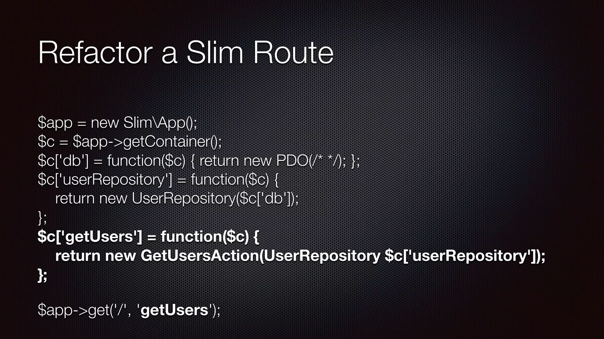 Refactor a Slim Route
$app = new SlimApp(); 
$c = $app->getContainer(); 
$c['db'] = function($c) { return new PDO(/* */); }; 
$c['userRepository'] = function($c) { 
return new UserRepository($c['db']); 
}; 
$c['getUsers'] = function($c) { 
return new GetUsersAction(UserRepository $c['userRepository']); 
};
$app->get('/', 'getUsers');
 