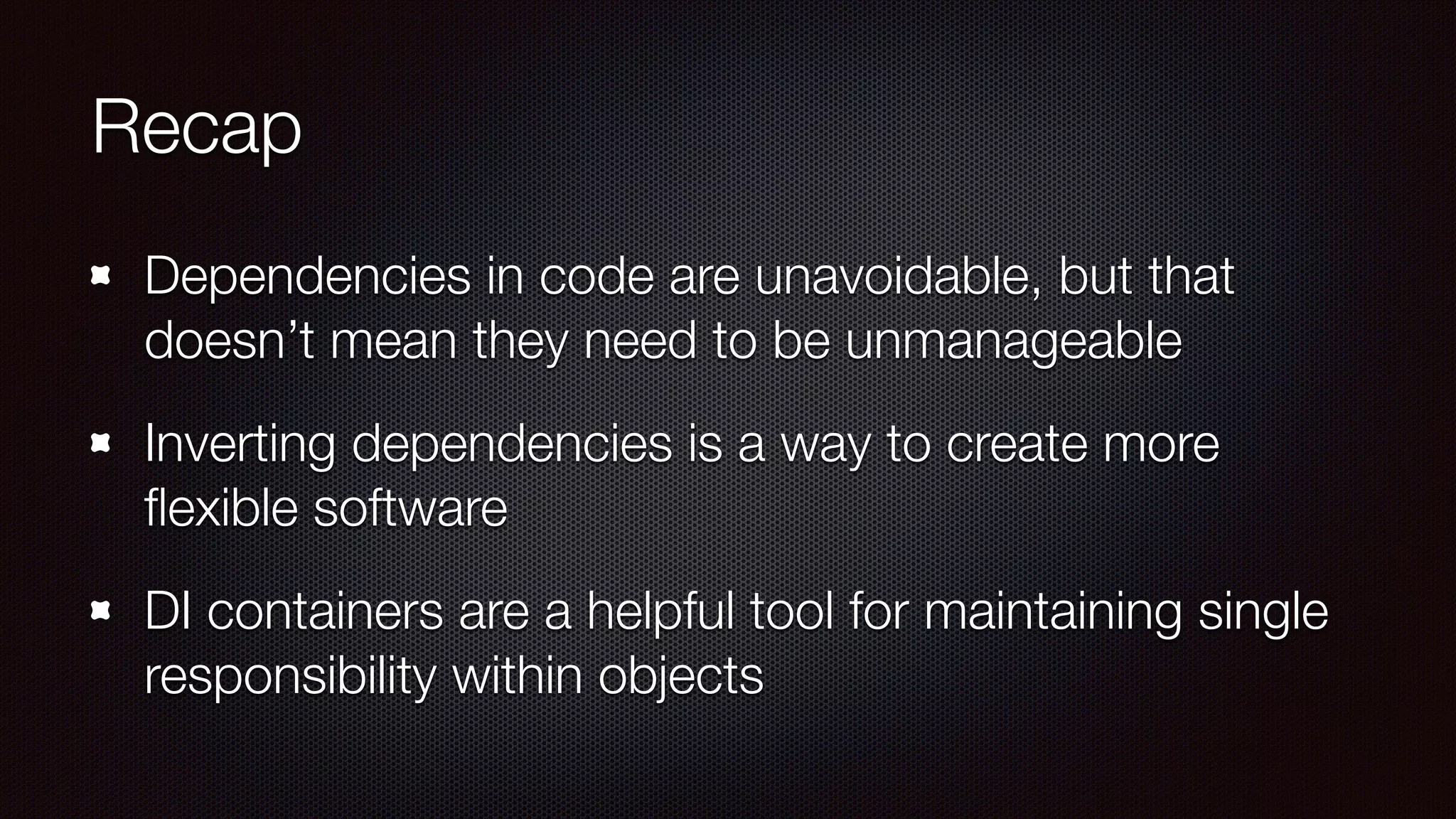 Recap
Dependencies in code are unavoidable, but that
doesn’t mean they need to be unmanageable
Inverting dependencies is a way to create more
ﬂexible software
DI containers are a helpful tool for maintaining single
responsibility within objects
 