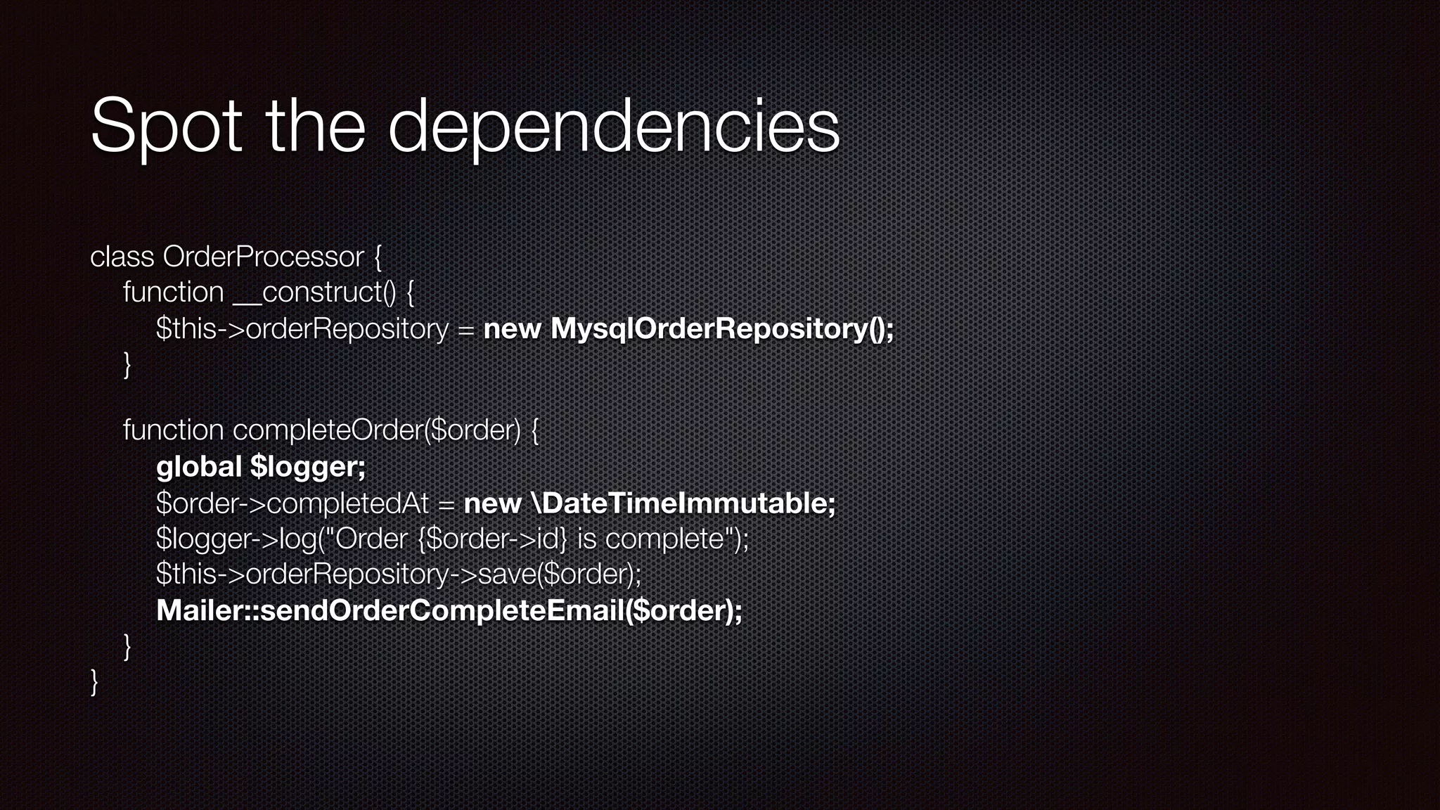 Spot the dependencies
class OrderProcessor { 
function __construct() { 
$this->orderRepository = new MysqlOrderRepository(); 
}
function completeOrder($order) { 
  global $logger; 
$order->completedAt = new DateTimeImmutable; 
$logger->log("Order {$order->id} is complete"); 
$this->orderRepository->save($order); 
Mailer::sendOrderCompleteEmail($order); 
} 
}
 