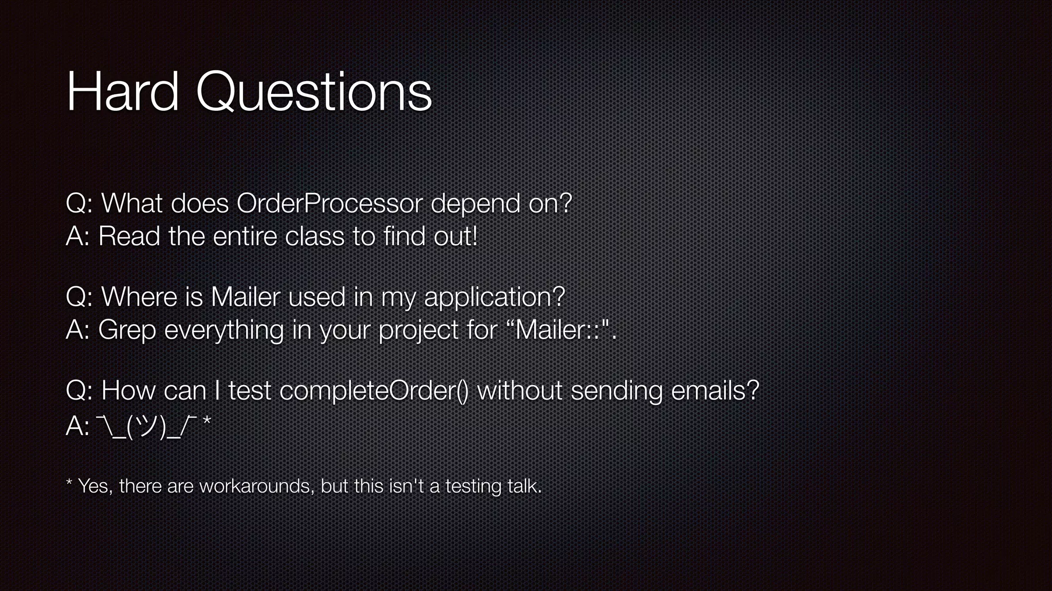 Hard Questions
Q: What does OrderProcessor depend on? 
A: Read the entire class to ﬁnd out!
Q: Where is Mailer used in my application? 
A: Grep everything in your project for “Mailer::".
Q: How can I test completeOrder() without sending emails? 
A: ¯_(ツ)_/¯ *
* Yes, there are workarounds, but this isn't a testing talk.
 