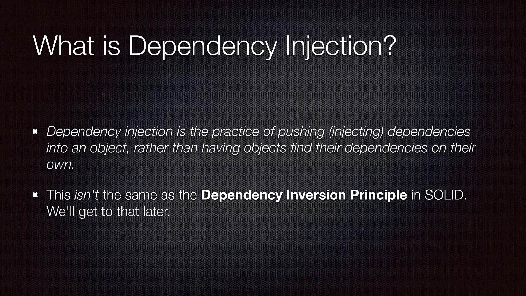 What is Dependency Injection?
Dependency injection is the practice of pushing (injecting) dependencies
into an object, rather than having objects ﬁnd their dependencies on their
own.
This isn't the same as the Dependency Inversion Principle in SOLID.
We'll get to that later.
 