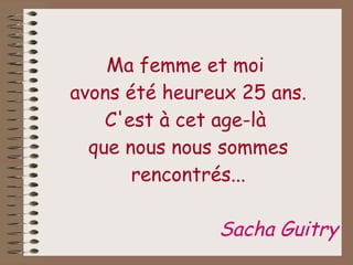 Ma femme et moi  avons été heureux 25 ans. C'est à cet age-là  que nous nous sommes rencontrés... Sacha Guitry 