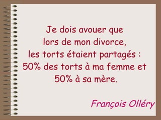 Je dois avouer que  lors de mon divorce,  les torts étaient partagés :  50% des torts à ma femme et  50% à sa mère. François Olléry 