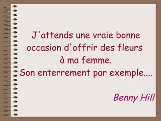 J'attends une vraie bonne occasion d'offrir des fleurs  à ma femme. Son enterrement par exemple.... Benny Hill 