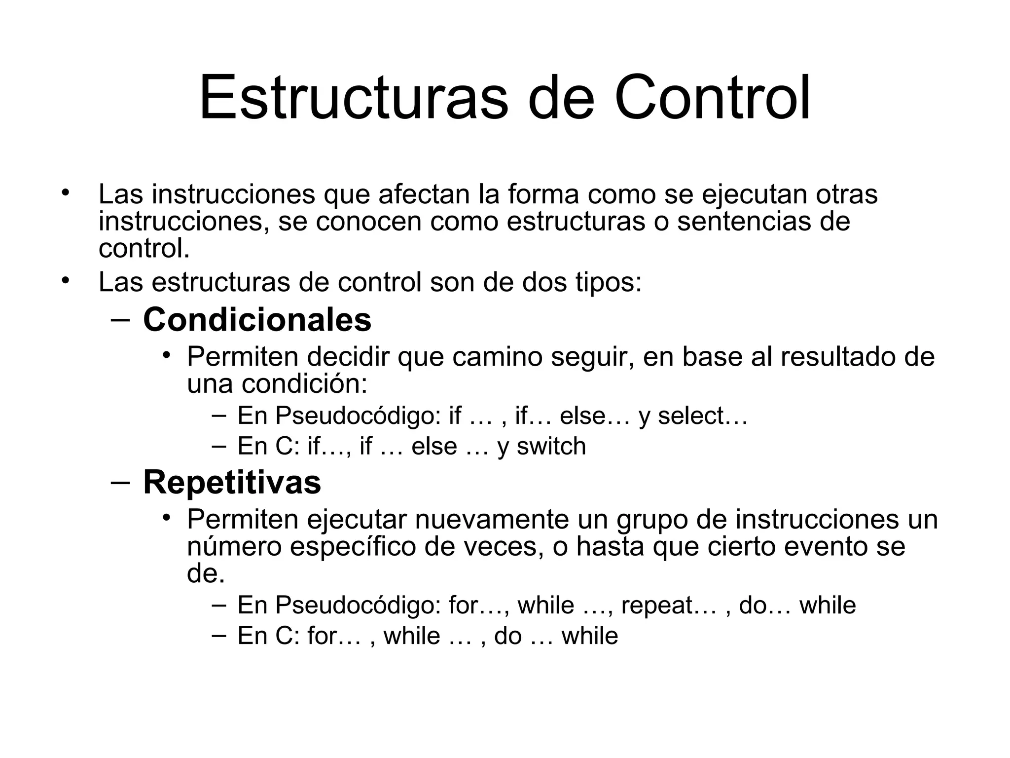 Estructuras de Control
• Las instrucciones que afectan la forma como se ejecutan otras
  instrucciones, se conocen como estructuras o sentencias de
  control.
• Las estructuras de control son de dos tipos:
    – Condicionales
       • Permiten decidir que camino seguir, en base al resultado de
         una condición:
           – En Pseudocódigo: if … , if… else… y select…
           – En C: if…, if … else … y switch
    – Repetitivas
       • Permiten ejecutar nuevamente un grupo de instrucciones un
         número específico de veces, o hasta que cierto evento se
         de.
           – En Pseudocódigo: for…, while …, repeat… , do… while
           – En C: for… , while … , do … while
 