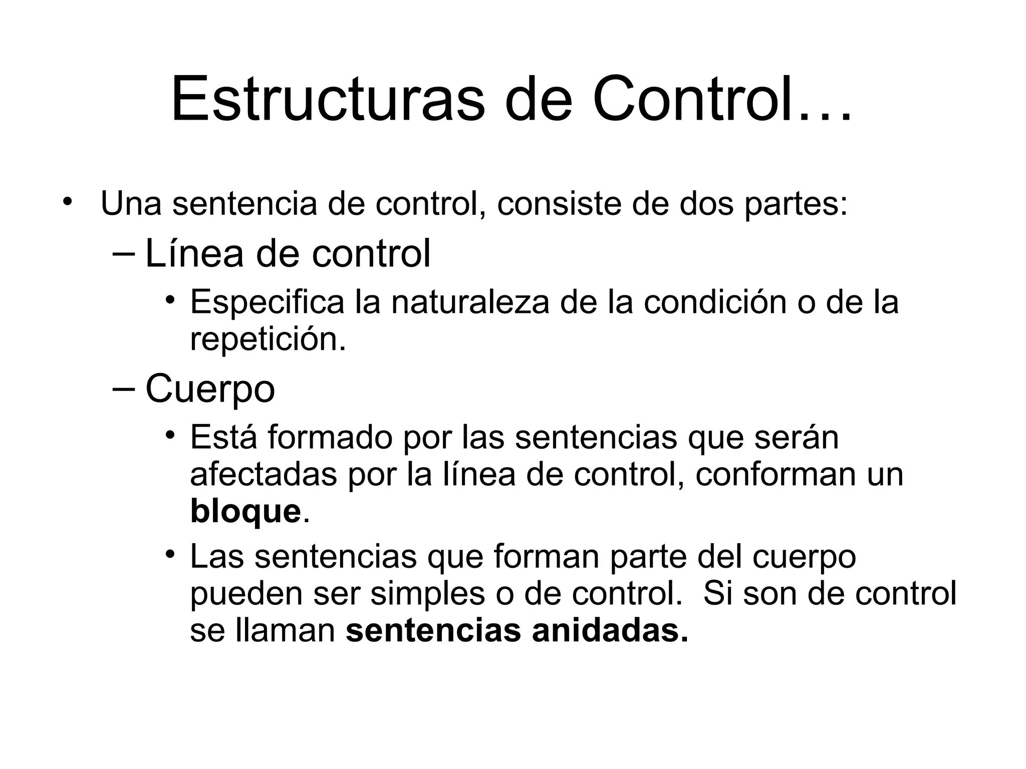Estructuras de Control…
• Una sentencia de control, consiste de dos partes:
   – Línea de control
      • Especifica la naturaleza de la condición o de la
        repetición.
   – Cuerpo
      • Está formado por las sentencias que serán
        afectadas por la línea de control, conforman un
        bloque.
      • Las sentencias que forman parte del cuerpo
        pueden ser simples o de control. Si son de control
        se llaman sentencias anidadas.
 