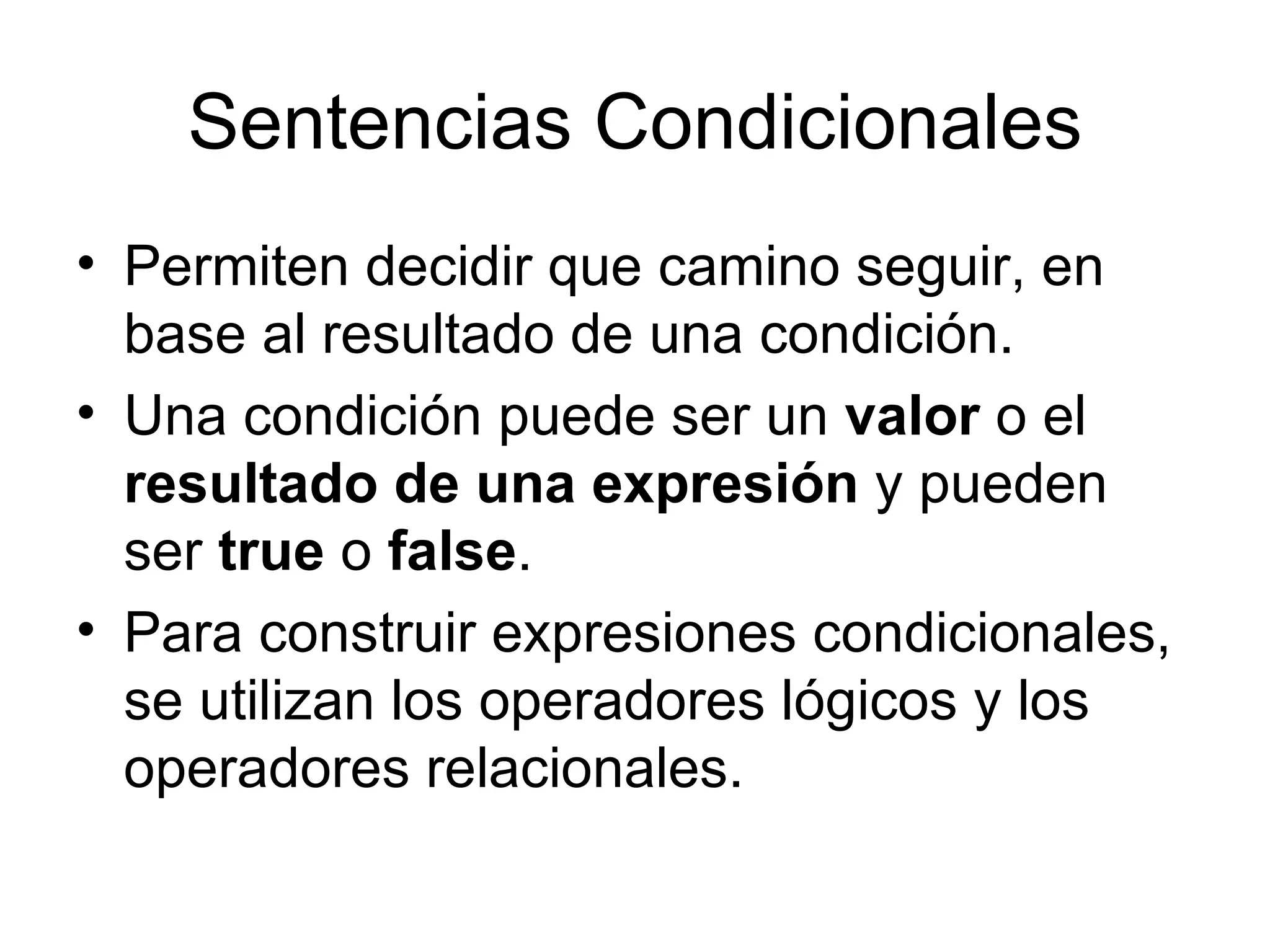 Sentencias Condicionales
• Permiten decidir que camino seguir, en
  base al resultado de una condición.
• Una condición puede ser un valor o el
  resultado de una expresión y pueden
  ser true o false.
• Para construir expresiones condicionales,
  se utilizan los operadores lógicos y los
  operadores relacionales.
 