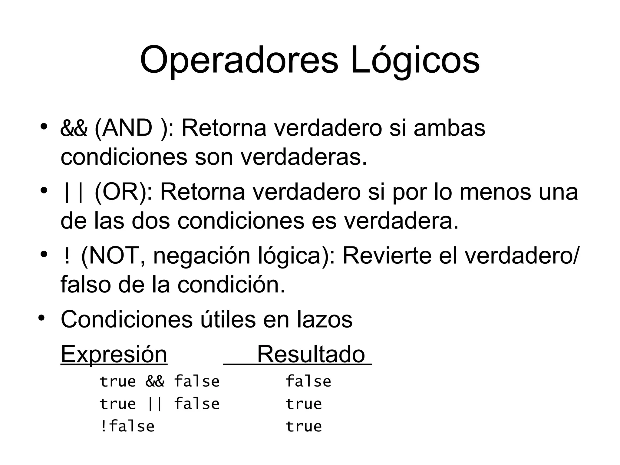 Operadores Lógicos
• && (AND ): Retorna verdadero si ambas
  condiciones son verdaderas.
• || (OR): Retorna verdadero si por lo menos una
  de las dos condiciones es verdadera.
• ! (NOT, negación lógica): Revierte el verdadero/
  falso de la condición.
• Condiciones útiles en lazos
  Expresión          Resultado
     true && false    false
     true || false    true
     !false           true
 