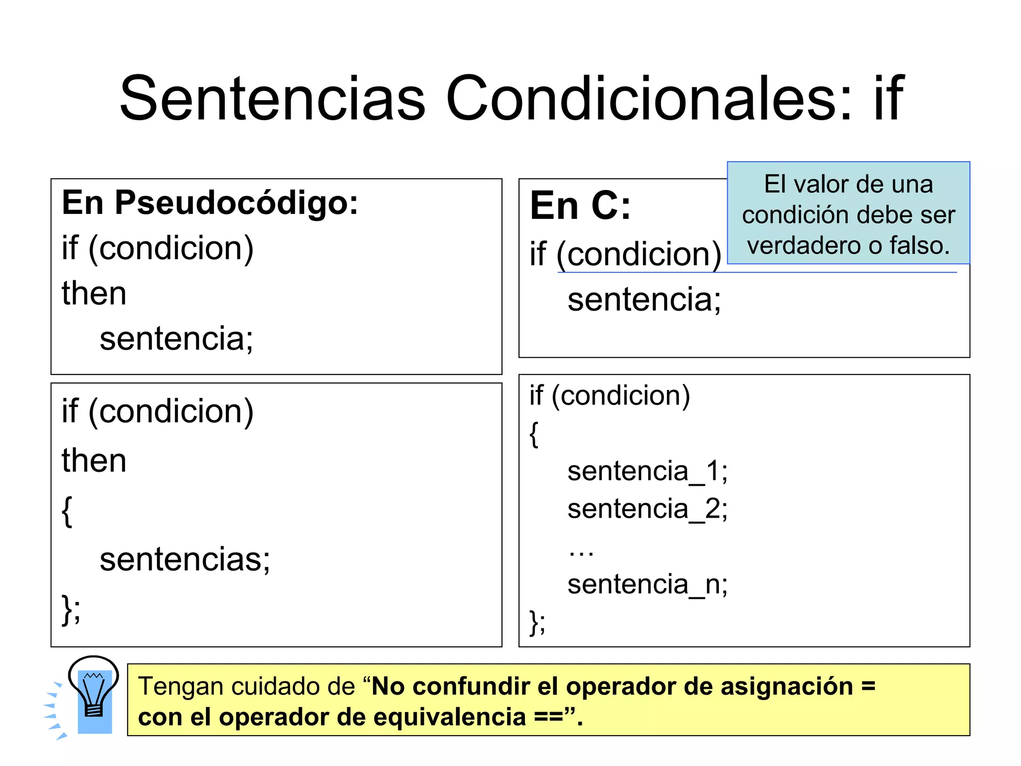 Sentencias Condicionales: if
                                                         El valor de una
En Pseudocódigo:                    En C:              condición debe ser
if (condicion)                      if (condicion)     verdadero o falso.
then                                    sentencia;
    sentencia;
                                    if (condicion)
if (condicion)
                                    {
then                                    sentencia_1;
{                                       sentencia_2;
                                        …
    sentencias;
                                        sentencia_n;
};                                  };

     Tengan cuidado de “No confundir el operador de asignación =
     con el operador de equivalencia ==”.
 